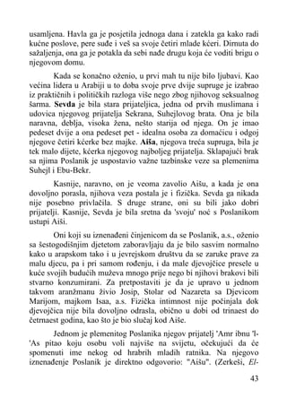 usamljena. Havla ga je posjetila jednoga dana i zatekla ga kako radi
kućne poslove, pere suđe i veš sa svoje četiri mlade kćeri. Dirnuta do
sažaljenja, ona ga je potakla da sebi nađe drugu koja će voditi brigu o
njegovom domu.
Kada se konačno oženio, u prvi mah tu nije bilo ljubavi. Kao
većina lidera u Arabiji u to doba svoje prve dvije supruge je izabrao
iz praktičnih i političkih razloga više nego zbog njihovog seksualnog
šarma. Sevda je bila stara prijateljica, jedna od prvih muslimana i
udovica njegovog prijatelja Sekrana, Suhejlovog brata. Ona je bila
naravna, deblja, visoka žena, nešto starija od njega. On je imao
pedeset dvije a ona pedeset pet - idealna osoba za domaćicu i odgoj
njegove četiri kćerke bez majke. Aiša, njegova treća supruga, bila je
tek malo dijete, kćerka njegovog najboljeg prijatelja. Sklapajući brak
sa njima Poslanik je uspostavio važne tazbinske veze sa plemenima
Suhejl i Ebu-Bekr.
Kasnije, naravno, on je veoma zavolio Aišu, a kada je ona
dovoljno porasla, njihova veza postala je i fizička. Sevda ga nikada
nije posebno privlačila. S druge strane, oni su bili jako dobri
prijatelji. Kasnije, Sevda je bila sretna da 'svoju' noć s Poslanikom
ustupi Aiši.
Oni koji su iznenađeni činjenicom da se Poslanik, a.s., oženio
sa šestogodišnjim djetetom zaboravljaju da je bilo sasvim normalno
kako u arapskom tako i u jevrejskom društvu da se zaruke prave za
malu djecu, pa i pri samom rođenju, i da male djevojčice presele u
kuće svojih budućih muževa mnogo prije nego bi njihovi brakovi bili
stvarno konzumirani. Za pretpostaviti je da je upravo u jednom
takvom aranžmanu živio Josip, Stolar od Nazareta sa Djevicom
Marijom, majkom Isaa, a.s. Fizička intimnost nije počinjala dok
djevojčica nije bila dovoljno odrasla, obično u dobi od trinaest do
četrnaest godina, kao što je bio slučaj kod Aiše.
Jednom je plemenitog Poslanika njegov prijatelj 'Amr ibnu 'l'As pitao koju osobu voli najviše na svijetu, očekujući da će
spomenuti ime nekog od hrabrih mladih ratnika. Na njegovo
iznenađenje Poslanik je direktno odgovorio: "Aišu". (Zerkeši, El43

 