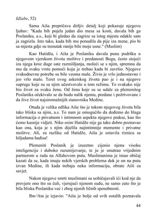 Idžabe, 52)
Sama Aiša prepričava dirljiv detalj koji pokazuje njegovu
ljubav: "Kada bih pojela jedan dio mesa sa kosti, davala bih ga
Poslaniku, a.s., koji bi gledao da zagrize sa istog mjesta odakle sam
ja zagrizla. Isto tako, kada bih mu ponudila da pije iza mene, pio bi
sa mjesta gdje su trenutak ranije bile moje usne." (Muslim)
Kao Hatidža, i Aiša je Poslaniku davala punu podršku u
njegovom vjerskom životu molitve i predanosti Bogu, često stojeći
iza njega kroz duge sate razmišljanja, moleći se s njim, spremna da
mu da svaku vrstu pomoći koju je trebao kada bi završio. Njegove
svakodnevne potrebe su bile veoma male. Živio je vrlo jednostavno i
jeo vrlo malo. Teret ovog asketskog života pao je i na njegove
supruge koje su sa njim učestvovale u tom režimu. To svakako nije
bio život za svaku ženu. Od žena koje su se udale za plemenitog
Poslanika očekivalo se da budu nalik njemu, predane i požrtvovane i
da žive život najsiromašnijih stanovnika Medine.
Otuda je velika odlika Aiše što je tokom njegovog života bila
tako bliska sa njim, a.s. To nam je omogućilo da dođemo do blaga
informacija o privatnom i intimnom aspektu njegove prakse, kao što
ćemo kasnije vidjeti. Niko osim Hatidže nije ga tako dobro poznavao
kao ona, koja je s njim dijelila najintimnije momente i privatne
molitve. Ali, za razliku od Hatidže, Aiša je ostavila riznicu sa
hiljadama hadisa!
Plemeniti Poslanik je izuzetno cijenio njenu visoku
inteligenciju i duboko razumijevanje, te ju je smatrao vrijednim
partnerom u radu na Allahovom putu. Muslimanima je imao običaj
kazati da se, kada imaju nekih vjerskih problerna dok je on na putu
izvan Medine, ili kada trebaju neku informaciju, obrate Aiši za
savjet.
Nakon njegove smrti muslimani su uobičajavali ići kod nje da
provjere ono što su čuli, vjerujući njenom sudu, ne samo zato što je
bila bliska Poslaniku već i zbog njenih ličnih sposobnosti.
Ibn-'Ata je izjavio: "Aiša je bolje od svih ostalih poznavala
44

 