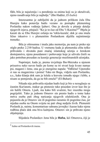 fikh, bila je najučenija i u poređenju sa onima koji su je okruživali,
njeno rasuđivanje bilo je najbolje." (Ibn Hadžer, El-Isabe)
Interesantno je zabilježiti da je jednom prilikom čula Ebu
Hurejru kako ponavlja hadis vezano za postupke plemenitog
Poslanika nakon vođenja ljubavi. Ona je dovela u pitanje detalje
njegovih izjava, pitajući: "Ko je to čuo od Ebu '1-Kasima?"4 Htjela je
kazati da se Ebu Hurejre oslanja na 'rekla-kazala', dok je ona imala
lično iskustvo i s plemenitim Poslanikom dijelila najintimnije
trenutke.
Bila je oštroumna i imala jaku memoriju, pa nam je preko nje
stiglo preko 2.210 hadisa. U vremenu kada je plemenska elita teško
prihvatala i shvatala puni značaj islamskog učenja o ženskom
dostojanstvu, njena pouzdanost i poštovanje koje je uživala činili su
jako potreban presedan za kasnije generacije muslimanskih učenjaka.
Naprimjer, kada je, prema izvještaju Ibn-Merzuka u njenom
prisustvu neko naveo hadis po kome su tri stvari koje kvare namaz
psi, magarci i žene, ona ga je energično napala: "Odlično! Uporedio
si nas sa magarcima i psima! Tako mi Boga, vidjela sam Poslanika,
a.s., kako klanja dok sam ja ležala u krevetu između njega i kible, a
nisam se pomjerala, da ga ne bih omela!" (El-Buhari)
Nikada nije prihvatila nijedan hadis koji je bio u nesuglasju sa
časnim Kur'anom, makar ga prenosio tako pouzdan izvor kao što je
sin halife Omera. Ljudi, ma kako bili uvaženi, bez izuzetka mogu
pogriješiti. Tako je jednom Omerov sin prenio hadis o tome kako
mrtva osoba pati zbog naricanja njegovih ožalošćenih. Ona je
pojasnila da je Omerov sin ili pogrešno razumio ili pogrešno čuo, jer
nijedaa osoba na Onom svijetu ne pati zbog nedjela živih. Plemeniti
Poslanik je, naime, komentarisao sahranu jevrejke i kazao kako njena
rodbina plače dok ona biva kažnjena. Omerov sin je prihvato njeno
objašnjenje.
Slijedeća Poslanikov žena bila je Hafsa, kći Omerova, čiji je
4

Jedno od Poslanikovih imena.

45

 