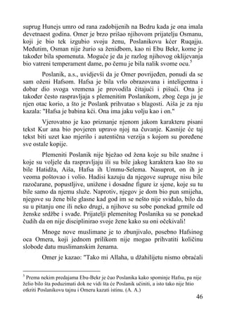 suprug Hunejs umro od rana zadobijenih na Bedru kada je ona imala
devetnaest godina. Omer je brzo prišao njihovom prijatelju Osmanu,
koji je bio tek izgubio svoju ženu, Poslanikovu kćer Ruqajju.
Međutim, Osman nije žurio sa ženidbom, kao ni Ebu Bekr, kome je
također bila spomenuta. Moguće je da je razlog njihovog oklijevanja
bio vatreni temperament dame, po čemu je bila nalik svome ocu.5
Poslanik, a.s., uvidjevši da je Omer povrijeđen, ponudi da se
sam oženi Hafsom. Hafsa je bila vrlo obrazovana i inteligentna i
dobar dio svoga vremena je provodila čitajući i pišući. Ona je
također često raspravljaja s plemenitim Poslanikom, zbog čega ju je
njen otac korio, a što je Poslank prihvatao s blagosti. Aiša je za nju
kazala: "Hafsa je babina kći. Ona ima jaku volju kao i on."
Vjerovatno je kao priznanje njenom jakom karakteru pisani
tekst Kur ana bio povjeren upravo njoj na čuvanje. Kasnije će taj
tekst biti uzet kao mjerilo i autentična verzija s kojom su poređene
sve ostale kopije.
Plemeniti Poslanik nije bježao od žena koje su bile snažne i
koje su voljele da raspravljaju ili su bile jakog karaktera kao što su
bile Hatidža, Aiša, Hafsa ih Ummu-Selema. Nasuprot, on ih je
veoma poštovao i volio. Hadisi kazuju da njegove supruge nisu bile
razočarane, popustljive, unižene i dosadne figure iz sjene, koje su tu
bile samo da njemu služe. Naprotiv, njegov je dom bio pun smijeha,
njegove su žene bile glasne kad god im se nešto nije sviđalo, bilo da
su u pitanju one ili neko drugi, a njihove su sobe ponekad grmile od
ženske srdžbe i svađe. Prijatelji plemenitog Poslanika su se ponekad
čudih da on nije disciplinirao svoje žene kako su oni očekivali!
Mnoge nove muslimane je to zbunjivalo, posebno Hafsinog
oca Omera, koji jednom prilikom nije mogao prihvatiti količinu
slobode datu muslimanskim ženama.
Omer je kazao: "Tako mi Allaha, u džahilijetu nismo obraćali
Prema nekim predajama Ebu-Bekr je čuo Poslanika kako spominje Hafsu, pa nije
želio bilo šta poduzimati dok ne vidi šta će Poslanik učiniti, a isto tako nije htio
otkriti Poslanikovu tajnu i Omeru kazati istinu. (A. A.)
5

46

 
