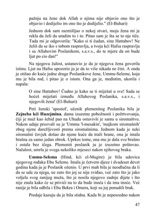 pažnju na žene dok Allah o njima nije objavio ono što je
objavio i dodijelio im ono što je dodijelio." (El-Buhari)
Jednom dok sam razmišljao o nekoj stvari, moja žena mi je
rekla da želi da uradim to i to. Pitao sam je šta se to nje tiče.
Tada mi je odgovorila: "Kako si ti čudan, sine Hattabov! Ne
želiš da se iko s tobom raspravlja, a tvoja kći Hafsa raspravlja
i sa Allahovim Poslanikom, s.a.v.s., do te mjere da on bude
ljut po cio dan!"
Na njegovu žalost, ustanovio je da je njegova žena govorila
istinu. Ljut na Hafsu upozorio ju je da to više nikada ne čini. A onda
je otišao do kuće jedne druge Poslanikove žene, Ummu-Seleme, koja
mu je bila rod, i pitao je o istom. Ona ga je, međutim, ukorila i
napala:
O sine Hattabov! Čudno je kako se ti miješaš u sve! Sada se
hoćeš miješati između Allahovog Poslanika, s.a.v.s., i
njegovih žena! (El-Buhari)
Peti ženski 'apostol', učenik plemenitog Poslanika bila je
Zejneba kći Huzejmina, dama izuzetne pobožnosti i požrtvovanja,
čiji je muž kao šehid pao na Uhudu ostavivši je samu u siromaštvu.
Nakon udaje prozvali su je 'Ummu 'l-mesakin', 'majkom siromašnih'
zbog njene darežljivosti prema siromašnima. Jednom kada je neki
siromašni čovjek došao do njene kuće da traži hrane, ona je imala
brašna za samo jedan obrok. Uprkos tome, ona mu je dala svo brašno
i ostala bez ičega. Plemeniti poslanik ju je izuzetno poštovao.
Nažalost, umrla je svega nekoliko mjeseci nakon njihovog braka.
Ummu-Selema (Hind, kći el-Mugire) je bila udovica
njegovog rođaka Ebu Seleme. Imala je četvero djece i dvadeset devet
godina kada ju je Poslanik oženio. U prvi mah bila je neodlučna da li
da se uda za njega, ne zato što joj se nije sviđao, već zato što je jako
voljela svog ranijeg muža, što je nosila njegovo zadnje dijete i što
nije znala kako će se privići na to da bude inoća i da ima inoće. Već
ranije je bila odbila i Ebu Bekra i Omera, koji su joj ponudili brak.
Predaje kazuju da je bila stidna. Kada bi je neposredno nakon
47

 