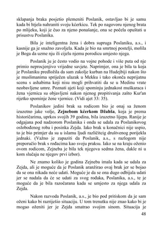 sklapanja braka posjetio plemeniti Poslanik, ostavljao bi je samu
kada bi htjela nahraniti svoju kćerkicu. Tek po nagovoru njenog brata
po mlijeku, koji je čuo za njeno ponašanje, ona se počela opuštati u
prisustvu Poslanika.
Bila je inteligentna žena i dobra supruga Poslaniku, a.s., i
kasnije ga je snažno zavoljela. Kada je bio na smrtnoj postelji, molila
je Boga da uzme nju ili cijelu njemu porodicu umjesto njega.
Poslanik ju je često vodio na vojne pohode i više puta od nje
primio neprocjenjivo vrijedne savjete. Naprimjer, ona je bila ta koja
je Poslaniku predložila da sam zakolje kurban na Hudejbiji nakon što
je muslimanima spriječen ulazak u Mekku i tako okonča neprijatnu
scenu s ashabima koji nisu mogli prihvatiti da se u Medinu vrate
neobavljene umre. Poznati ajeti koji spominju jednakost muškaraca i
žena vjernica su objavljeni nakon njenog propitivanja zašto Kur'an
rijetko spominje žene vjernice. (Vidi ajet 33: 35).
Poslanikov jedini brak sa rodicom bio je onaj sa ženom
izuzetno jake volje, Zejnebom kćerkom Džahša, koja je prema
historičarima, uprkos svojih 39 godina, bila izuzetno lijepa. Ranije je
odgajana pod nadzorom Poslanika i onda se udala za Poslanikovog
oslobođenog roba i posinka Zejda. Iako brak u konačnici nije uspio,
to je bio primjer da su u islamu ljudi različitcig društvenog porijekla
jednaki. (Važno je zapaziti da Poslanik, a.s., s razlogom nije
preporučio brak s rođacima kao svoju praksu. Iako se na kraju oženio
ovom rodicom, Zejneba je bila tek njegova sedma žena, dakle ni u
kom slučaju ne njegov prvi izbor).
Ne znamo koliko je godina Zejneba imala kada se udala za
Zejda, ali je moguće da je Poslanik aranžirao ovaj brak jer se bojao
da se ona nikada neće udati. Moguće je da se ona dugo odbijala udati
jer se nadala da će se udati za svog rođaka, Poslanika, a.s., te je
moguće da je bila razočarana kada se umjesto za njega udala za
Zejda.
Nakon razvoda Poslanik, a.s., je bio pod pritiskom da je sam
oženi kako bi razriješio situaciju. U tom trenutku nije znao kako bi je
mogao oženiti jer je Zejda smatrao svojim sinom. Situacija je
48

 
