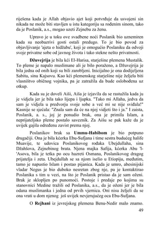 riješena kada je Allah objavio ajet koji potvrđuje da usvojeni sin
nikada ne može biti stavljen u istu kategoriju sa rođenim sinom, tako
da je Poslanik, a.s., mogao uzeti Zejnebu za ženu.
Upravo je u toku ove svadbene noći Poslanik bio uznemiren
kada su neobazrivi gosti ostali predugo. To je bio povod za
objavljivanje 'ajeta o hidžabu', koji je omogućio Poslaniku da odvoji
svoje privatne sobe od javnog života i tako stekne nešto privatnosti.
Džuvejrija je bila kći El-Harisa, starješine plemena Mustalik.
To pleme je napalo muslimane ali je bilo poraženo, a Džuvejrija je
bila jedna od onih koji su bili zarobljeni. Inicijalno je ona dodijeljena
Sabitu, sinu Kajsovu. Kao kći plemenskog starješine nije željela biti
vlasništvo običnog vojnika, pa je zatražila da bude oslobođena uz
otkup.
Kada su je doveli Aiši, Aiša je izjavila da se rastužila kada ju
je vidjela jer je bila tako lijepa i ljupka. "Tako mi Allaha, jedva da
sam je vidjela u predvorju svoje sobe a već mi se nije sviđala!"
Kasnije se sjećala: "Znala sam da će na njoj vidjeti što i ja." I zaista,
Poslanik, a. s., joj je ponudio brak, ona je primila Islam, a
neprijateljsko pleme postalo saveznik. Za Aišu se pak kaže da je
uvijek gajila određenu zavist prema njoj.
Poslanikov brak sa Ummu-Habibom je bio potpuno
drugačiji. Ona je bila kćerka Ebu-Sufjana i time sestra budućeg halife
Muavije, te udovica Poslanikovog rođaka Ubejdullaha, sina
Džahšova, Zejnebinog brata. Njena majka Safija, kćerka Abu 'l'Asova, bila je tetka po ocu hazreti Osmana, Poslanikovog dragog
prijatelja i zeta. Ubejdullah se sa njom iselio u Etiopiju, međutim,
tamo je napustio Islam i postao pijanica. Kada je umro, abesinijski
vladar Negus je bio duboko nesretan zbog nje, pa je kontaktirao
Poslanika s tim u vezi, na što je Poslanik pristao da je sam oženi.
Brak je sklopljen po punomoći. Postoje i predaje po kojima su
stanovnici Medine tražili od Poslanika, a.s., da je oženi jer je bila
odana muslimanka i jedna od prvih vjernica. Oni nisu željeli da se
ona vrati u dom njenog još uvijek nevjerujućeg oca Ebu-Sufjana.
O Rejhani iz jevrejskog plemena Benu-Nedir malo znamo.
49

 