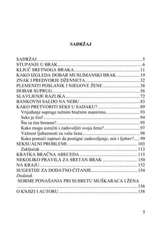 SADRŽAJ
SADRŽAJ ........................................................................................... 5
STUPANJE U BRAK ......................................................................... 6
KLJUČ SRETNOGA BRAKA......................................................... 11
KAKO IZGLEDA DOBAR MUSLIMANSKI BRAK .................... 19
ZNAK I PREDVORJE DŽENNETA ............................................... 32
PLEMENITI POSLANIK I NJEGOVE ŽENE ................................ 38
DOBAR SUPRUG............................................................................ 56
SLAVLJENJE RAZLIKA ................................................................ 72
BANKOVNI SALDO NA NEBU .................................................... 83
KAKO PRETVORITI SEKS U SADAKU? .................................... 89
Vrijeđanje supruge ružnim bračnim manirima ............................. 93
Seks je čist! ................................................................................... 94
Šta sa tim borama? ........................................................................ 95
Kako mogu usrećiti i zadovoljiti svoju ženu?............................... 97
Važnost ljubaznosti za vašu ženu ................................................. 98
Kako pomoći supruzi da postigne zadovoljenje, mir i ljubav? ..... 99
SEKSUALNI PROBLEMI ............................................................. 103
Zaključak .................................................................................... 113
KRATKA BRAČNA ABECEDA .................................................. 115
NEKOLIKO PRAVILA ZA SRETAN BRAK .............................. 150
NA KRAJU... .................................................................................. 152
SUGESTIJE ZA DODATNO ČITANJE........................................ 154
Dodatak
NORME PONAŠANJA PRI SUSRETU MUŠKARACA I ŽENA
........................................................................................................ 156
O KNJIZI I AUTORU .................................................................... 158

5

 