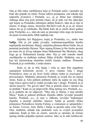 Ona je bila ratna zarobljenica koju je Poslanik uočio i ponudio joj
brak ako prijeđe na islam. Prema nekirn predajama, ona nikada nije
napustila jevrejstvo i Poslanik, a.s., ju je držao kao sluškinju.
Jednoga dana ona jeste primila islam, ali je tada već bio objavljen
ajet kojim su Poslaniku zabranjeni daljnji brakovi, tako da je nije ni
oženio. S druge strane, historičar Ibn-Sa'd tvrdi da ju je on oženio
nakon što ju je oslobodio. Ibn-Ishak kaže da je umrla deset godina
prije Poslanika, a.s., tako da nam ne preostaje ništa nego da kažemo
da njenu životnu priču Allah najbolje zna.
Zejneba, kći Hujejjova, kojoj je Poslanika, a.s., nadio ime
Safija, bila je još jedna jevrejka, sedamnaestogodišnja kćerka
neprijatelja muslimana. Hujejj, starješina plemena Benu-Nedir, bio je
potomak poslanika Haruna. Njen suprug Kinane je bio široko poznat
po tome što je živog zakopao brata Muhammed ibn Mesleme, zbog
čega ga je Muhammed kasnije ubio. Nju je sebi između ratnih
zarobljenika za sluškinju izabrao Dihja el-Kelbi. Međutim, ona je
kao kći plemenskog starješine tražila časniju sudbinu. Plemeniti
Poslanik ju je oslobodio, a onda oženio.
Kaže se da je bila lijepa i Aiša je opet bila pugođena
značajnom količinom zavisti. U prvo vrijeme Aiša i druge
Poslanikove žene su joj život činile teškim stalno je izazivajući i
provocirajući. Međutim, plemeniti Poslanik je uvijek bio na njenoj
strani. Kada je Aiša jednom prilikom rekla da uopće ne zna zbog
čega čitava gužva kad je 'jedna jevrejka kao i druga', Poslanik ju je
ukorio kazavši: "Ne govori tako! Ona je primila islam i iskreno mu
se predala." Kada su joj prigovorile zbog njenog oca, Poslanik, a.s.,
ju je podučio da im odgovori: "Moj otac je Harun, a moj amidža
Musa." Kada je jednom prilikom Zejneba odbila 'jevrejki' posuditi
kamilu, Poslanik, a.s., je stao u odbranu 'jevrejke' bojkotujući
Zejnebu u postelji nekoliko mjeseci. Safija je postala bliska
prijateijica Poslanikove kćerke Fatime, a vremenom se sprijateljila i
sa Aišom. Ustvari, Aiša, Hafsa i Safija su postale neka vrsta 'trija'.
Ona, međutim, nikada nije prekinula veze sa svojim jevrejskim
rođacima. Kada je bila na samrti, ostavila je oporuku da trećina
njenog imetka pripadne njenom sestriću. Iako su to neki kritikovali,
50

 