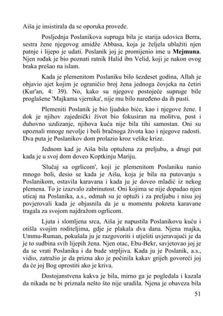 Aiša je insistirala da se oporuka provede.
Posljednja Poslanikova supruga bila je starija udovica Berra,
sestra žene njegovog amidže Abbasa, koja je željela ublažiti njen
patnje i lijepo je udati. Poslanik joj je promijenio ime u Mejmuna.
Njen rođak je bio poznati ratnik Halid ibn Velid, koji je nakon ovog
braka prešao na islam.
Kada je plemenitom Poslaniku bilo šezdeset godina, Allah je
objavio ajet kojim je ograničio broj žena jednoga čovjeka na četiri
(Kur'an, 4: 39). No, kako su njegove postojeće supruge bile
proglašene 'Majkama vjernika', nije mu bilo naređeno da ih pusti.
Plemeniti Poslanik je bio ljudsko biće, kao i njegove žene. I
dok je njihov zajednički život bio fokusiran na molitvu, post i
duhovno uzdizanje, njihova kuća nije bila tihi samostan. Oni su
upoznali mnoge nevolje i boli bračnoga života kao i njegove radosti.
Dva puta je Poslanikov dom prolazio kroz velike krize.
Jednom kad je Aiša bila optužena za preljubu, a drugi put
kada je u svoj dom doveo Koptkinju Mariju.
'Slučaj sa ogrlicom', koji je plemenitom Poslaniku nanio
mnogo boli, desio se kada je Aišu, koja je bila na putovanju s
Poslanikom, ostavila karavana i kada ju je doveo mladić iz nekog
plemena. To je izazvalo zabrinutost. Oni kojima se nije dopadao njen
uticaj na Poslanika, a.s., odmah su je optuži i za preljubu i nisu joj
povjerovali kada je objasnila da je u momentu pokreta karavane
tragala za svojom najdražom ogrlicom.
Ljuta i slomljena srca, Aiša je napustila Poslanikovu kuću i
otišla svojim roditeljima, gdje je plakala dva dana. Njena majka,
Ummu-Ruman, pokušala ju je razgovoriti i utješiti uvjeravajući je da
je to sudbina svih lijepih žena. Njen otac, Ebu-Bekr, savjetovao joj je
da se vrati Poslaniku i da bude strpljiva. Kada ju je Poslanik, a.s.,
vidio, zatražio je da prizna ako je počinila kakav grijeh govoreći joj
da će joj Bog oprostiti ako je kriva.
Dostojanstvena kakva je bila, mirno ga je pogledala i kazala
da nikada ne bi priznala nešto što nije uradila. Njena je obaveza bila
51

 