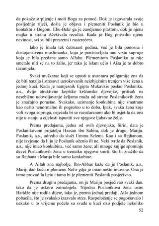 da pokaže strpljenje i moli Boga za pomoć. Dok je izgovarala svoje
posljednje riječi, došla je objava i plemeniti Poslanik je bio u
kontaktu s Bogom. Ebu-Bekr ga je zaodjenuo plaštom, dok je njena
majka u strahu iščekivala rezultat. Kada je Bog potvrdio njenu
nevinost, svi su bili presretni i rasterećeni.
Iako je imala tek četrnaest godina, već
dostojanstvena muslimanka, koja je predstavljala
koja je bila predana samo Allahu. Plemenitom
smetalo niti se na to žalio, jer tako je islam učio
razumjela.

je bila ponosna i
onu vrstu supruge
Poslaniku to nije
i Aiša je to dobro

Svaki muškarac koji se upusti u avanturu poligamije zna da
će biti tenzija i stresova uzrokovanih neizbježnim trenjem više žena u
jednoj kući. Kada je namjesnik Egipta Mukavkis poslao Poslaniku,
a.s., dvije atraktivne koptske kršćanske djevojke, pritisak na
nesebično udovoljavanje željama muža od strane Poslanikovih žena
je značajno porastao. Svakako, uzimanje konkubina nije smatrano
kao nešto nenormalno ih pogrešno u to doba. Ipak, svaka žena koja
voli svoga supruga, osjećala bi se razočaranom ako bi osjetila da ona
nije u stanju u cijelosti ispuniti sve njegove ljubavne želje.
Prema predajama, jedna od ovih djevojaka, Sirin, data je
Poslanikovom prijatelju Hassan ibn Sabitu, dok je drugu, Mariju,
Poslanik, a.s., odredio da služi Ummu Selemi. Kao i sa Rejhanom,
nije izvjesno da li ju je Poslanik oženio ili ne. Neki tvrde da Poslanik,
a.s., nije imao konkubina, već samo žene, ali mnoge knjige spominju
devet Poslanikovih žena u trenutku njegove smrti, što bi značilo da
su Rejhana i Marija bile samo konkubine.
A Allah zna najbolje. Ibn-Abbas kaže da je Poslanik, a.s.,
Mariji dao kuću u plemenu Nefir gdje je imao nešto imovine. Ona je
tamo provodila ljeto i tamo bi je plemeniti Poslanik posjećivao.
Prema drugim predajama, on je Mariju posjećivao svaki dan,
tako da je uskoro zatrudnjela. Nijedna Poslanikova žena osim
Hatidže nije rodila dijete, iako je, prema jednoj predaji, Aiša jednom
pobacila, što je svakako izazvalo stres. Raspoloženje se pogoršavalo i
nekako u to vrijeme počele su svađe u kući oko podjele nekoliko
52

 