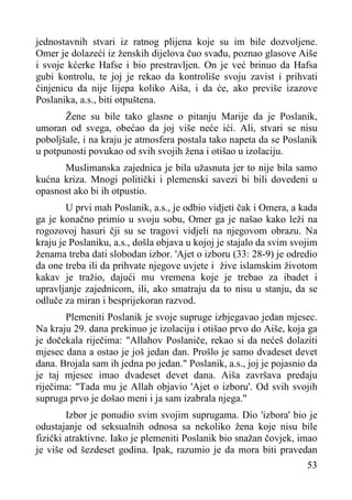 jednostavnih stvari iz ratnog plijena koje su im bile dozvoljene.
Omer je dolazeći iz ženskih dijelova čuo svađu, poznao glasove Aiše
i svoje kćerke Hafse i bio prestravljen. On je već brinuo da Hafsa
gubi kontrolu, te joj je rekao da kontroliše svoju zavist i prihvati
činjenicu da nije lijepa koliko Aiša, i da će, ako previše izazove
Poslanika, a.s., biti otpuštena.
Žene su bile tako glasne o pitanju Marije da je Poslanik,
umoran od svega, obećao da joj više neće ići. Ali, stvari se nisu
poboljšale, i na kraju je atmosfera postala tako napeta da se Poslanik
u potpunosti povukao od svih svojih žena i otišao u izolaciju.
Muslimanska zajednica je bila užasnuta jer to nije bila samo
kućna kriza. Mnogi politički i plemenski savezi bi bili dovedeni u
opasnost ako bi ih otpustio.
U prvi mah Poslanik, a.s., je odbio vidjeti čak i Omera, a kada
ga je konačno primio u svoju sobu, Omer ga je našao kako leži na
rogozovoj hasuri čji su se tragovi vidjeli na njegovom obrazu. Na
kraju je Poslaniku, a.s., došla objava u kojoj je stajalo da svim svojim
ženama treba dati slobodan izbor. 'Ajet o izboru (33: 28-9) je odredio
da one treba ili da prihvate njegove uvjete i žive islamskim životom
kakav je tražio, dajući mu vremena koje je trebao za ibadet i
upravljanje zajednicom, ili, ako smatraju da to nisu u stanju, da se
odluče za miran i besprijekoran razvod.
Plemeniti Poslanik je svoje supruge izbjegavao jedan mjesec.
Na kraju 29. dana prekinuo je izolaciju i otišao prvo do Aiše, koja ga
je dočekala riječima: "Allahov Poslaniče, rekao si da nećeš dolaziti
mjesec dana a ostao je još jedan dan. Prošlo je samo dvadeset devet
dana. Brojala sam ih jedna po jedan." Poslanik, a.s., joj je pojasnio da
je taj mjesec imao dvadeset devet dana. Aiša završava predaju
riječima: "Tada mu je Allah objavio 'Ajet o izboru'. Od svih svojih
supruga prvo je došao meni i ja sam izabrala njega."
Izbor je ponudio svim svojim suprugama. Dio 'izbora' bio je
odustajanje od seksualnih odnosa sa nekoliko žena koje nisu bile
fizički atraktivne. Iako je plemeniti Poslanik bio snažan čovjek, imao
je više od šezdeset godina. Ipak, razumio je da mora biti pravedan
53

 