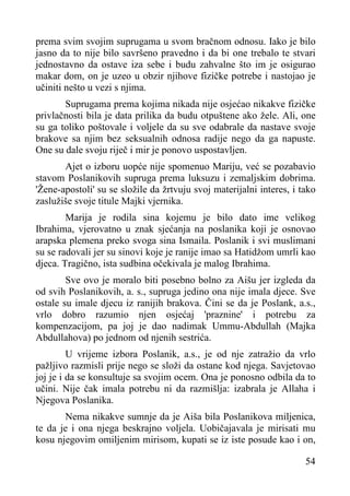 prema svim svojim suprugama u svom bračnom odnosu. Iako je bilo
jasno da to nije bilo savršeno pravedno i da bi one trebalo te stvari
jednostavno da ostave iza sebe i budu zahvalne što im je osigurao
makar dom, on je uzeo u obzir njihove fizičke potrebe i nastojao je
učiniti nešto u vezi s njima.
Suprugama prema kojima nikada nije osjećao nikakve fizičke
privlačnosti bila je data prilika da budu otpuštene ako žele. Ali, one
su ga toliko poštovale i voljele da su sve odabrale da nastave svoje
brakove sa njim bez seksualnih odnosa radije nego da ga napuste.
One su dale svoju riječ i mir je ponovo uspostavljen.
Ajet o izboru uopće nije spomenuo Mariju, već se pozabavio
stavom Poslanikovih supruga prema luksuzu i zemaljskim dobrima.
'Žene-apostoli' su se složile da žrtvuju svoj materijalni interes, i tako
zaslužiše svoje titule Majki vjernika.
Marija je rodila sina kojemu je bilo dato ime velikog
Ibrahima, vjerovatno u znak sjećanja na poslanika koji je osnovao
arapska plemena preko svoga sina Ismaila. Poslanik i svi muslimani
su se radovali jer su sinovi koje je ranije imao sa Hatidžom umrli kao
djeca. Tragično, ista sudbina očekivala je malog Ibrahima.
Sve ovo je moralo biti posebno bolno za Aišu jer izgleda da
od svih Poslanikovih, a. s., supruga jedino ona nije imala djece. Sve
ostale su imale djecu iz ranijih brakova. Čini se da je Poslank, a.s.,
vrlo dobro razumio njen osjećaj 'praznine' i potrebu za
kompenzacijom, pa joj je dao nadimak Ummu-Abdullah (Majka
Abdullahova) po jednom od njenih sestrića.
U vrijeme izbora Poslanik, a.s., je od nje zatražio da vrlo
pažljivo razmisli prije nego se složi da ostane kod njega. Savjetovao
joj je i da se konsultuje sa svojim ocem. Ona je ponosno odbila da to
učini. Nije čak imala potrebu ni da razmišlja: izabrala je Allaha i
Njegova Poslanika.
Nema nikakve sumnje da je Aiša bila Poslanikova miljenica,
te da je i ona njega beskrajno voljela. Uobičajavala je mirisati mu
kosu njegovim omiljenim mirisom, kupati se iz iste posude kao i on,
54

 