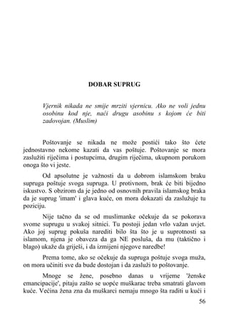 DOBAR SUPRUG
Vjernik nikada ne smije mrziti vjernicu. Ako ne voli jednu
osobinu kod nje, naći drugu asobinu s kojom će biti
zadovojan. (Muslim)
Poštovanje se nikada ne može postići tako što ćete
jednostavno nekome kazati da vas poštuje. Poštovanje se mora
zaslužiti riječima i postupcima, drugim riječima, ukupnom porukom
onoga što vi jeste.
Od apsolutne je važnosti da u dobrom islamskom braku
supruga poštuje svoga supruga. U protivnom, brak će biti bijedno
iskustvo. S obzirom da je jedno od osnovnih pravila islamskog braka
da je suprug 'imam' i glava kuće, on mora dokazati da zaslužuje tu
poziciju.
Nije tačno da se od muslimanke očekuje da se pokorava
svome suprugu u svakoj sitnici. Tu postoji jedan vrlo važan uvjet.
Ako joj suprug pokuša narediti bilo šta što je u suprotnosti sa
islamom, njena je obaveza da ga NE posluša, da mu (taktično i
blago) ukaže da griješi, i da izmijeni njegove naredbe!
Prema tome, ako se očekuje da supruga poštuje svoga muža,
on mora učiniti sve da bude dostojan i da zasluži to poštovanje.
Mnoge se žene, posebno danas u vrijeme 'ženske
emancipacije', pitaju zašto se uopće muškarac treba smatrati glavom
kuće. Većina žena zna da muškarci nemaju mnogo šta raditi u kući i
56

 