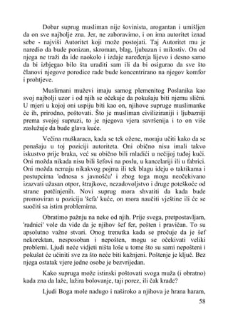 Dobar suprug musliman nije šovinista, arogantan i umišljen
da on sve najbolje zna. Jer, ne zaboravimo, i on ima autoritet iznad
sebe - najviši Autoritet koji može postojati. Taj Autoritet mu je
naredio da bude ponizan, skroman, blag, ljubazan i milostiv. On od
njega ne traži da ide naokolo i izdaje naređenja lijevo i desno samo
da bi izbjegao bilo šta uraditi sam ili da bi osigurao da sve što
članovi njegove porodice rade bude koncentrirano na njegov komfor
i prohtjeve.
Muslimani muževi imaju samog plemenitog Poslanika kao
svoj najbolji uzor i od njih se očekuje da pokušaju biti njemu slični.
U mjeri u kojoj oni uspiju biti kao on, njihove supruge muslimanke
će ih, prirodno, poštovati. Što je musliman civiliziraniji i ljubazniji
prema svojoj supruzi, to je njegova vjera savršenija i to on više
zaslužuje da bude glava kuće.
Večina muškaraca, kada se tek ožene, moraju učiti kako da se
ponašaju u toj poziciji autoriteta. Oni obično nisu imali takvo
iskustvo prije braka, već su obično bili mladići u nečijoj tuđoj kući.
Oni možda nikada nisu bili šefovi na poslu, u kancelariji ili u fabrici.
Oni možda nemaju nikakvog pojma ili tek blagu ideju o taktikama i
postupcima 'odnosa s javnošću' i zbog toga mogu neočekivano
izazvati užasan otpor, štrajkove, nezadovoljstvo i druge poteškoće od
strane potčinjenih. Novi suprug mora shvatiti da kada bude
promoviran u poziciju 'šefa' kuće, on mora naučiti vještine ili će se
suočiti sa istim problemima.
Obratimo pažnju na neke od njih. Prije svega, pretpostavljam,
'radnici' vole da vide da je njihov šef fer, pošten i pravičan. To su
apsolutno važne stvari. Onog trenutka kada se pročuje da je šef
nekorektan, nesposoban i nepošten, mogu se očekivati veliki
problemi. Ljudi neće vidjeti ništa loše u tome što su sami nepošteni i
pokušat će učiniti sve za što neće biti kažnjeni. Poštenje je ključ. Bez
njega ostatak vjere jedne osobe je bezvrijedan.
Kako supruga može istinski poštovati svoga muža (i obratno)
kada zna da laže, lažira bolovanje, taji porez, ili čak krade?
Ljudi Boga mole nadugo i naširoko a njihova je hrana haram,
58

 