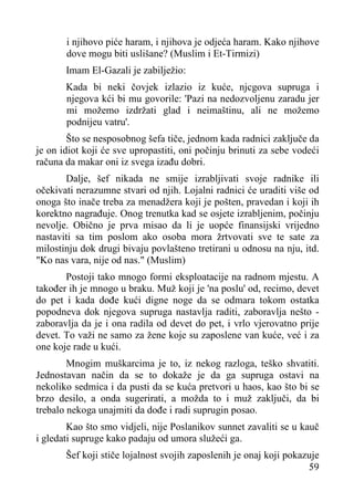i njihovo piće haram, i njihova je odjeća haram. Kako njihove
dove mogu biti uslišane? (Muslim i Et-Tirmizi)
Imam El-Gazali je zabilježio:
Kada bi neki čovjek izlazio iz kuće, njcgova supruga i
njegova kći bi mu govorile: 'Pazi na nedozvoljenu zaradu jer
mi možemo izdržati glad i neimaštinu, ali ne možemo
podnijeu vatru'.
Što se nesposobnog šefa tiče, jednom kada radnici zaključe da
je on idiot koji će sve upropastiti, oni počinju brinuti za sebe vodeći
računa da makar oni iz svega izađu dobri.
Dalje, šef nikada ne smije izrabljivati svoje radnike ili
očekivati nerazumne stvari od njih. Lojalni radnici će uraditi više od
onoga što inače treba za menadžera koji je pošten, pravedan i koji ih
korektno nagrađuje. Onog trenutka kad se osjete izrabljenim, počinju
nevolje. Obično je prva misao da li je uopće finansijski vrijedno
nastaviti sa tim poslom ako osoba mora žrtvovati sve te sate za
milostinju dok drugi bivaju povlašteno tretirani u odnosu na nju, itd.
"Ko nas vara, nije od nas." (Muslim)
Postoji tako mnogo formi eksploatacije na radnom mjestu. A
također ih je mnogo u braku. Muž koji je 'na poslu' od, recimo, devet
do pet i kada dođe kući digne noge da se odmara tokom ostatka
popodneva dok njegova supruga nastavlja raditi, zaboravlja nešto zaboravlja da je i ona radila od devet do pet, i vrlo vjerovatno prije
devet. To važi ne samo za žene koje su zaposlene van kuće, već i za
one koje rade u kući.
Mnogim muškarcima je to, iz nekog razloga, teško shvatiti.
Jednostavan način da se to dokaže je da ga supruga ostavi na
nekoliko sedmica i da pusti da se kuća pretvori u haos, kao što bi se
brzo desilo, a onda sugerirati, a možda to i muž zaključi, da bi
trebalo nekoga unajmiti da dođe i radi suprugin posao.
Kao što smo vidjeli, nije Poslanikov sunnet zavaliti se u kauč
i gledati supruge kako padaju od umora služeći ga.
Šef koji stiče lojalnost svojih zaposlenih je onaj koji pokazuje
59

 