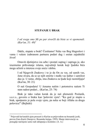 STUPANJE U BRAK
I od svega smo Mi po par stvoržli da biste se vi opomenuli.
(Kur'an, 51: 49)1
Dakle, stupate u brak? Čestitamo! Neka vas Bog blagoslovi i
vama i vašem izabranom partneru podari dug i sretan zajednićki
život!
Ostaviti djetinjstvo iza sebe i postati suprug i supruga je, ako
izuzmemo prihvatanje islama, najvažniji korak koji ljudska bića
mogu učiniti u interesu svoje sreće i dobra.
I od Njegovih Znakova i to je da On za vas, od samih vas,
žene stvara, da se uz njih smirite i među vas ljubav i samilost
dao je. U tome, zbilja, ima Znakova za ljude koji razmišljaju!
(Kur'an, 30: 21)
O naš Gospodaru! U ženama našim i potomstvu našem Ti
nam radost podari... (Kur'an, 25: 74)
Brak je tako važan korak da je naš plemeniti Poslanik,
s.a.v.s., govorio o braku kao 'polovini vjere': "Ko god je stupio u
brak, upotpunio je pola svoje vjere, pa neka se boji Allaha za drugu
polovicu!" (Bejheki)

Prijevodi kur'anskih ajeta preuzeti iz Kur'an sa prijevodom na bosanski jezik,
preveo Enes Karić (Sarajevo: Bosanska knjiga, 1995). Manje intervencije su
ponegdje načinjene samo radi uklapanja u kontekst. (A. A.)
1

6

 
