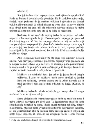 Sharia, 9)
Šta još šefove čini nepopularnim kod njihovih uposlenika?
Kada se bahato i dominirajuće ponašaju. Da bi zadobio poštovanje,
čovjek mora pokazati da je snažan, odlučan i sposoban da donosi
odluke, ali to ne znači da nikad nikoga ne treba pitati za savjet niti da
niko drugi ništa ne zna, niti da mišljenje supruge nikada ne treba
uzimati za ozbiljno samo zato što se ne slaže sa njegovim.
Svakako, to ne znači da suprug treba da se preda i od sebe
napravi roba supruginih želja. Dominirajuća supruga je gora od
dominirajućeg muža! Štaviše, supruge obično ne cijene muža koji
zloupotrebljava svoju poziciju glave kuće tako što sve prepušta njoj i
prepušta joj donošenje svih odluka. Kada se to desi, supruga počinje
razmišljati da li je muž uopće od koristi i da li bi ona možda bolje
prošla bez njega.
Ako je odgovor na pitanje "Za šta služi tvoj suprug?" nešto u
smislu: "Za pravljenje nereda i problema, popunjavanje prostora, da
te natjera da radiš stvari koje ne voliš, za stvaranje puno posla koji ne
bi morala raditi da ga nije", u tom slučaju, prije ili kasnije, žena će se
zapitati zašto to ona radi, a tada je brak u opasnosti.
Muškarci su zaštitnici žena, jer Allah je jedne iznad drugih
odikovao, i zato jer muškarci troše svoje imetke! A čestite
žene su poslušne, i prema onome što je Allah naredio da se
pazi čuvarne i tad kad je muž odsutan od kuće. (Kur'an, 4:
34)6
Muškarac treba da pokaže zaštitu, brigu i snagu ako želi da ga
se sluša i da se sa njim saraduje.
Sama činjenica da je muškarac glava kuće ne znači da može i
treba izdavati naređenja po cijeli dan. To jednostavno znači da kada
se njih dvoje ponekad ne slažu, i kada stvari postanu ozbiljne, njegov
glas preteže. Muž ne mora uvijek popustiti pred supruginim željama,
ali on je nerazuman ako ne sasluša njene razloge zašto bi željela da
nešto bude urađeno, ili urađeno na drugačiji način. Dobri muževi
6

Ovdje smo unekoliko odstupili od prijevoda dr. Enesa Karića. (A.A.)

61

 