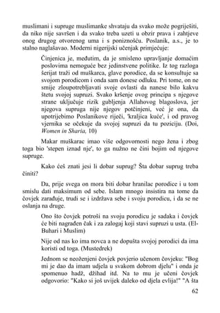 muslimani i supruge muslimanke shvataju da svako može pogriješiti,
da niko nije savršen i da svako treba uzeti u obzir prava i zahtjeve
onog drugog otvorenog uma i s poniznošću. Poslanik, a.s., je to
stalno naglašavao. Moderni nigerijski učenjak primjećuje:
Činjenica je, međutim, da je smisleno upravljanje domaćim
poslovima nemoguće bez jedinstvene politike. Iz tog razloga
šerijat traži od muškarca, glave porodice, da se konsultuje sa
svojom porodicom i onda sam donese odluku. Pri tome, on ne
smije zloupotrebljavati svoje ovlasti da nanese bilo kakvu
štetu svojoj supruzi. Svako kršenje ovog principa s njegove
strane uključuje rizik gubljenja Allahovog blagoslova, jer
njegova supruga nije njegov potčinjeni, već je ona, da
upotrijebimo Poslanikove riječi, 'kraljica kuće', i od pravog
vjernika se očekuje da svojoj supruzi da tu poziciju. (Doi,
Women in Sharia, 10)
Makar muškarac imao više odgovornosti nego žena i zbog
toga bio 'stepen iznad nje', to ga nužno ne čini bojim od njegove
supruge.
činiti?

Kako ćeš znati jesi li dobar suprug? Šta dobar suprug treba

Da, prije svega on mora biti dobar hranilac porodice i u tom
smislu dati maksimum od sebe. Islam mnogo insistira na tome da
čovjek zarađuje, trudi se i izdržava sebe i svoju porodicu, i da se ne
oslanja na druge.
Ono što čovjek potroši na svoju porodicu je sadaka i čovjek
će biti nagrađen čak i za zalogaj koji stavi supruzi u usta. (ElBuhari i Muslim)
Nije od nas ko ima novca a ne dopušta svojoj porodici da ima
koristi od toga. (Mustedrek)
Jednom se neoženjeni čovjek povjerio učenom čovjeku: "Bog
mi je dao da imam udjela u svakom dobrom djelu" i onda je
spomenuo hadž, džihad itd. Na to mu je učeni čovjek
odgovorio: "Kako si još uvijek daleko od djela evlija!" "A šta
62

 