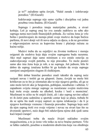 je to?" začuđeno upita čovjek. "Halal zarada i izdržavanje
porodice." (El-Gazali)
Izdržavanje supruge nije samo vježba i disciplina već jedna
posebna vrsta ibadeta. (El-Gazali)
Supruga i porodica imaju materijalne potrebe, a stvari
koštaju. Loš je suprug onaj ko svu zaradu zadržava za sebe ako
supruga nema neovisnih finansijskih prihoda. Za većinu žena je vrlo
bolno i ponižavajuće da moraju pitati svoje muževe da kupe bočicu
parfema, ili novi donji veš ili novu odjeću za djecu, a da ne govorimo
o odgovarajućem novcu za kupovinu hrane i plaćanje računa za
kućne režije.
Muževi treba da su osjetljivi na životne troškove i moraju
osigurati da sredstva koja daju svojim suprugama budu razumna.
Ako muž supruzi daje samo minimum a sve ostalo ostavlja za
zadovoljavanje svojih potreba, to nije pravedno. To može postići
samo ako ima ženu koja je rob, a ne supruga. Još jednom, bilo bi
dobro da suprug izračuna koliko bi ga koštalo da svoju suprugu
zamijeni unajmljenim slugom ili sluškinjom.
Biti dobar hranilac porodice znači također da suprug neće
rasipati novac i trošiti ga na gluposti. Jasno, čovjek ne može biti
kritikovan za to što je siromašan ako to nije njegova greška, ali ga se
zato može kriviti ako je besposlen, pohlepan, neodlučan i sebičan. U
zapadnom svijetu mnoge supruge su razočarane svojim muževima
koji troše svoju zaradu na alkohol, kocku i 'noći s momcima'.
Muslimani to očito ne bi smjeli činiti, ali i ako suprug nevino odlazi
tri ih četiri puta sedmično u sportski centar koji se plaća, trebalo bi
da se upita šta nudi svojoj supruzi za njenu relaksaciju i da li je
njegovo korištenje vremena i finansija pravedno. Supruga koja uoči
da njen suprug troši svo svoje vrijeme i novac na stvari kao što su
dvoranski sportovi, neće dugo biti oduševljena njime dok sjedi sama
kući krpeći čarape!
Muslimani treba da nauče živjeti sukladno svojim
mogućnostima, a to je često vrlo teško za nove bračne partnere. Vrlo
se lahko zadužiti, posebno u modernim društvima koja vas ohrabruju
63

 