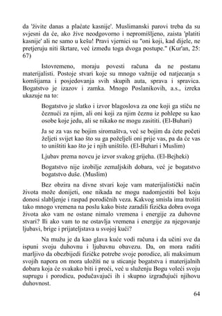 da 'živite danas a plaćate kasnije'. Muslimanski parovi treba da su
svjesni da će, ako žive neodgovorno i nepromišljeno, zaista 'platiti
kasnije' ali ne samo u kešu! Pravi vjernici su "oni koji, kad dijele, ne
pretjeruju niti škrtare, već između toga dvoga postupe." (Kur'an, 25:
67)
Istovremeno, moraju povesti računa da ne postanu
materijalisti. Postoje stvari koje su mnogo važnije od natjecanja s
komšijama i posjedovanja svih skupih auta, sprava i spravica.
Bogatstvo je izazov i zamka. Mnogo Poslanikovih, a.s., izreka
ukazuje na to:
Bogatstvo je slatko i izvor blagoslova za one koji ga stiču ne
čeznući za njim, ali oni koji za njim čeznu iz pohlepe su kao
osobe koje jedu, ali se nikako ne mogu zasititi. (El-Buhari)
Ja se za vas ne bojim siromaštva, već se bojim da ćete početi
željeti svijet kao što su ga poželjeli oni prije vas, pa da će vas
to uništiti kao što je i njih uništilo. (El-Buhari i Muslim)
Ljubav prema novcu je izvor svakog grijeha. (El-Bejheki)
Bogatstvo nije izobilje zemaljskih dobara, već je bogatstvo
bogatstvo duše. (Muslim)
Bez obzira na divne stvari koje vam materijalistički način
života može donijeti, one nikada ne mogu nadomjestiti bol koju
donosi slabljenje i raspad porodičnih veza. Kakvog smisla ima trošiti
tako mnogo vremena na poslu kako biste zaradili fizička dobra ovoga
života ako vam ne ostane nimalo vremena i energije za duhovne
stvari? Ili ako vam to ne ostavlja vremena i energije za njegovanje
ljubavi, brige i prijateljstava u svojoj kući?
Na mužu je da kao glava kuće vodi računa i da učini sve da
ispuni svoju duhovnu i ljubavnu obavezu. Da, on mora raditi
marljivo da obezbijedi fizičke potrebe svoje porodice, ali maksimum
svojih napora on mora uložiti ne u sticanje bogatstva i materijalnih
dobara koja će svakako biti i proći, već u služenju Bogu voleći svoju
suprugu i porodicu, podučavajući ih i skupno izgrađujući njihovu
duhovnost.
64

 