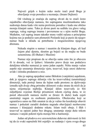 Najveći grijeh s kojim neko može izaći pred Boga je
obavljanje svoje porodice u neznanju. (Imam Dejlemi)
Od vitalnog je značaja da suprug shvati da to znači često
zajedničko obavljanje namaza, što suprugama muslimankama tako
nedostaje danas kada više nema proširene porodice i kada one obično
moraju klanjati same. Tako je divno pasti na sedždu iza glave vašeg
supruga, vašeg supruga imama i povremeno se s njim moliti Bogu.
Međutim, vaš suprug imam također mora voditi računa o principima
kojima nas je podučio sam plemeniti Poslanik koji je pazio da njegov
namaz bude u skladu sa potrebama i mogućnostima njegovog
džemata.
Nekada stupim u namaz i naumim da klanjam dugo, ali kad
čujem plač djeteta, skratim ga bojeći se da majka ne bude
uznemirena. (El-Buhari i Muslim)
Namaz nije propisan da se obavlja samo zato što je obaveza
ili iz dosade, već iz ljubavi. Islamsko pravo (koje nas podučava
detaljima tehnike namaza) je samo jedan aspekt. Ništa manje važan
aspekt nije unutarnja dimenzija vjere, tesavvuf, koja unosi duhovne
uvide i istinsku predanost u srce.
Ako je suprug opsjednut samo fikhskim (vanjskim) aspektom,
dok je njegova supruga sklonija više ka tesavvufskoj (unutrašnjoj)
dimenziji, tada postoji šansa da šejtan nađe prostora za djelovanje
između njih dvoje zbog prirodne sklonosti svake strane da misli da je
njena orijentacija najbolja. Klanjač sklon tesavvufu će biti
zaljubljeno svjestan Božije prisutnosti tokom cijelog dana, te će
pored obaveznih namaza moliti se (kraće ih duže) kada osjeti
unutrašnji nagon za osobnom predanošću. Obožavalac koji se
ograničava samo na fikh smatrat će da je važno što korektnije obaviti
namaz i pokušati zaraditi dodatnu nagradu obavljajući neobavezne
namaze i klanjajući dodatne rekate. Islam traži oboje. I fikh i
tesavvuf su opasni jedno bez drugog; unutarnje stanje duše tokom
namaza i vanjski pokreti tijela moraju biti u harmoniji.
Jedan od plodova ove uravnotežene duhovne aktivnosti će biti
taj da će svaki supružnik biti osjetljiv za nadanja i vjeru svoga druga
65

 