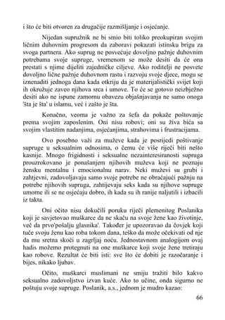 i što će biti otvoren za drugačije razmišljanje i osjećanje.
Nijedan supružnik ne bi smio biti toliko preokupiran svojim
ličnim duhovnim progresom da zaboravi pokazati istinsku brigu za
svoga partnera. Ako suprug ne posvećuje dovoljno pažnje duhovnim
potrebama svoje supruge, vremenom se može desiti da će ona
prestati s njime dijeliti zajedničke ciljeve. Ako roditelji ne posvete
dovoljno lične pažnje duhovnom rastu i razvoju svoje djece, mogu se
iznenaditi jednoga dana kada otkriju da je materijalistički svijet koji
ih okružuje zaveo njihova srca i umove. To će se gotovo neizbježno
desiti ako ne ispune zamornu obavezu objašnjavanja ne samo onoga
'šta je šta' u islamu, već i zašto je šta.
Konačno, veoma je važno za šefa da pokaže poštovanje
prema svojim zaposlenim. Oni nisu robovi; oni su živa bića sa
svojim vlastitim nadanjima, osjećanjima, strahovima i frustracijama.
Ovo posebno važi za muževe kada je posrijedi poštivanje
supruge u seksualnim odnosima, o čemu će više riječi biti nešto
kasnije. Mnogo frigidnosti i seksualne nezainteresiranosti supruga
prouzrokovano je ponašanjem njihovih muževa koji ne poznaju
žensku mentalnu i emocionalnu narav. Neki muževi su grubi i
zahtjevni, zadovoljavaju samo svoje potrebe ne obraćajući pažnju na
potrebe njihovih supruga, zahtijevaju seks kada su njihove supruge
umorne ili se ne osjećaju dobro, ih kada su ih ranije naljutili i izbacili
iz takta.
Oni očito nisu dokučili poruku riječi plemenitog Poslanika
koji je savjetovao muškarce da ne skaču na svoje žene kao životinje,
več da prvo'pošalju glasnika'. Također je upozoravao da čovjek koji
tuče svoju ženu kao roba tokom dana, teško da može očekivati od nje
da mu sretna skoči u zagrljaj noću. Jednostavnom analogijom ovaj
hadis možemo protegnuti na one muškarce koji svoje žene tretiraju
kao robove. Rezultat će biti isti: sve što će dobiti je razočaranje i
bijes, nikako ljubav.
Očito, muškarci muslimani ne smiju tražiti bilo kakvo
seksualno zadovoljstvo izvan kuće. Ako to učine, onda sigurno ne
poštuju svoje supruge. Poslanik, a.s., jednom je mudro kazao:
66

 