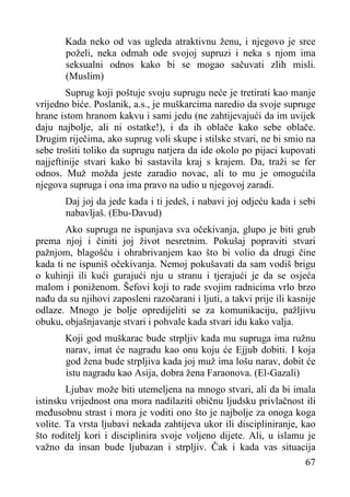 Kada neko od vas ugleda atraktivnu ženu, i njegovo je srce
poželi, neka odmah ode svojoj supruzi i neka s njom ima
seksualni odnos kako bi se mogao sačuvati zlih misli.
(Muslim)
Suprug koji poštuje svoju suprugu neće je tretirati kao manje
vrijedno biće. Poslanik, a.s., je muškarcima naredio da svoje supruge
hrane istom hranom kakvu i sami jedu (ne zahtijevajući da im uvijek
daju najbolje, ali ni ostatke!), i da ih oblače kako sebe oblače.
Drugim riječima, ako suprug voli skupe i stilske stvari, ne bi smio na
sebe trošiti toliko da suprugu natjera da ide okolo po pijaci kupovati
najjeftinije stvari kako bi sastavila kraj s krajem. Da, traži se fer
odnos. Muž možda jeste zaradio novac, ali to mu je omogućila
njegova supruga i ona ima pravo na udio u njegovoj zaradi.
Daj joj da jede kada i ti jedeš, i nabavi joj odjeću kada i sebi
nabavljaš. (Ebu-Davud)
Ako supruga ne ispunjava sva očekivanja, glupo je biti grub
prema njoj i činiti joj život nesretnim. Pokušaj popraviti stvari
pažnjom, blagošću i ohrabrivanjem kao što bi volio da drugi čine
kada ti ne ispuniš očekivanja. Nemoj pokušavati da sam vodiš brigu
o kuhinji ili kući gurajući nju u stranu i tjerajući je da se osjeća
malom i poniženom. Šefovi koji to rade svojim radnicima vrlo brzo
nađu da su njihovi zaposleni razočarani i ljuti, a takvi prije ili kasnije
odlaze. Mnogo je bolje opredijeliti se za komunikaciju, pažljivu
obuku, objašnjavanje stvari i pohvale kada stvari idu kako valja.
Koji god muškarac bude strpljiv kada mu supruga ima ružnu
narav, imat će nagradu kao onu koju će Ejjub dobiti. I koja
god žena bude strpljiva kada joj muž ima lošu narav, dobit će
istu nagradu kao Asija, dobra žena Faraonova. (El-Gazali)
Ljubav može biti utemeljena na mnogo stvari, ali da bi imala
istinsku vrijednost ona mora nadilaziti običnu ljudsku privlačnost ili
međusobnu strast i mora je voditi ono što je najbolje za onoga koga
volite. Ta vrsta ljubavi nekada zahtijeva ukor ili discipliniranje, kao
što roditelj kori i disciplinira svoje voljeno dijete. Ali, u islamu je
važno da insan bude ljubazan i strpljiv. Čak i kada vas situacija
67

 