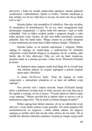 provocira, i kada ste možda nepravedno optuženi, morate pokazati
suzdržanost i dobrodušnost. Sjetite se izreke: "Istinski musliman je
kao zemlja; sve što ne valja baca se na nju, ali samo ono što je lijepo
niče iz nje."
Istinska ljubav nije nestrpljiva ili izbirljiva. Ona nije zavidna,
ili sumnjičava ili dominirajuća. To su sve znaci nesigurnosti koje
pothranjuje imaginacija i s njima treba biti oprezan i njih se treba
oslobađati. Vrlo je lahko uvidjeti greške i propuste drugih, a tako
teško priznati svoje vlastite; ali ako smo dobri muslimani, moramo
pokušati. Kao što hadis kaže: "Blago onome ko je toliko okupiran
svojim mahanama da nema kad uviđati mahane drugih." (Dejlemi)
Istinska ljubav se ne ponaša nepristojno i vulgarno. Dobar
suprug ili supruga ne raspravljaju o nedostacima ili intimnim
umijećima svojih bračnih drugova sa drugima, što bi, svakako, jako
štetilo ako bi bilo otkriveno. Niko ne voli da bude ismijavan,
posebno kada su u pitanju privatne i lične stvari. Plemeniti Poslanik
je kazao:
Na Sudnjem danu najgora osoba kod Boga bit će čovjek koji
ima intimne odnose sa svojom suprugom a potom razglasi
njene tajne. (Muslim)
A imam En-Nevevi kaže: "Znaj da suprug ne treba
razgovarati o seksualnim pitanjima ni sa kam od rodbine svoje
supruge."
Ovo pravilo važi i nakon razvoda. Imam El-Gazali kazuje
priču o pobožnom čovjeku koji se želio razvesti od svoje žene pa je
bio upitan o razlogu, na šta je kazao: "Čovjek nikad ne otkriva tajne
svoje supruge." Nakon razvoda bio je upitan zašto se razveo a on je
jednostavno odgovorio: "Šta ja imam sa ženom drugog čovjeka?"
Dobar suprug kući dolazi umoran, ali on ne zaboravlja svoje
obaveze i svoju ljubav prema svojoj porodici. On može potpuno biti
nezainteresovan za razgovor i može trebati odmor, ali njegova
supruga je možda cijeli dan čuvala neku sitnicu da mu kaže. On je
možda bio okružen odraslim osobama s kojima je mogao razgovarati
68

 
