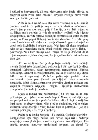 i uživati u konverzaciji, ali ona vjerovatno nije imala nikoga za
razgovor osim svoje bebe, mačke i zavjesa! Poštujte prava vaših
supruga i budite ljubazni.
A šta je sa djecom? Ako otac nema vremena za njih i ako ih
propusti naučiti da poštuju majku svojim vlastitim odnosom i
ponašanjem prema njoj, onda, prije ili kasnije, on će platiti cijenu za
to. Djeca imaju potrebu da vide da se njihovi roditelji vole i jedno
drugo poštuju, da vide njihovu saradnju i spremnost da jedno drugom
pomognu. Fraze poput 'Sačekaj dok ti otac dode kući!' ili 'Idi i pitaj
mamu!' neizostavno kod djeteta stvaraju sliku o drugom roditelju kao
osobi koja disciplinira i koja će kazati 'Ne!' igrajući ulogu negativca.
Ako se želi porodična sreća, svaki roditelj treba dječiju ljubav i
poštovanje. Ni u kom slučaju otac i majka ne smiju dozvoliti da ih
dijete suprotstavi jedno drugome, što je vještina koju oni, nažalost,
brzo uče.
Ako se od djece očekuje da poštuju roditelje, onda roditelji
moraju živjeti tako da zaslužuju poštovanje i biti uzor koji će djeca
oponašati. Sebičnost, ružan temperament, nerazumnost, lijenost,
nepoštenje, sklonost ka zloupotrebama, sve su to osobine koje djeca
lahko uče i oponašaju. Zaslužite poštovanje gradeći miran
muslimanski dom pun ljubavi, postavljajući dobre standarde
ponašanja, dobar i konzistentan primjer svojim vlastitim ponašanjem,
valjanim moralnim odgojem i blagim i ljubavlju motiviranim
discipliniranjem kada je potrebno.
Djeca o ljubavi uče posmatrajući je i oni uče da je daju
prihvatajući je. Ljubav se ne može kupiti. Nemarni roditelji mogu
zasipati poklonima svoje supružnike i djecu, ali pokušaji da se ljubav
kupi samo je obezvrjeđuju. Nije riječ o poklonima, već o vašem
vremenu, vašoj energiji i vašoj ljubavi koja je potrebna. Riječ je o
davanju, pomaganju, služenju i dijeljenju.
Pazite se te velike zamjene - TV ekrana. Gledanje televizije i
kompjuterske igre mogu postati loša navika koja rad i življenje
zamjenjuje samo gledanjem, a većina toga što se ima vidjeti je veliko
smeće, posebno masovno producirani programi za djecu! To
69

 