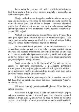 Treba samo da otvoriote oči i uši i razmislite o brakovima
ljudi koje znate u krugu svoje familije, prijatelja i poznanika, da
zaključite da je to tako.
Ako je vaš brak sretan i uspješan, onda bez obzira na nevolje
koje vas mogu snaći, bez obzira na poteškoće koje ćete susretati na
svom životnom putu, bez obzira na bolesti i nesretne okolnosti,
uvijek ćete ih dočekivati kao da vam je iza leđa sigurna tvrđava
unutar čijih zidova možete na trenutak ostaviti postrani sve strahove i
traume i biti voljeni.
Ali brak je i najzahtjevnije treniralište za vjeru. Tvrdeći da je
brak 'pola vjere' časni Poslanik nije davao besposlenu izjavu. Kada
dvoje ljudi svesrdno nastoje svoj brak i porodicu udesiti po Božijoj
volji, oni su tada zaista poodmakli na putu za džennet.
Jer ono što čini brak je ljubav - ne naivno sentimentalna vrsta
romantičnog sanjarenja već ona vrsta ljubavi koja će zasukati rukave
i uhvatiti se u koštac s problemima; ljubav koja će ostati uz tebe kada
se svi okrenu protiv tebe i počnu o tebi ružno govoriti, dok ti vjeruješ
da će tvoj partner (koji te poznaje bolje nego iko drugi) opravdati to
povjerenje i priteći u tvoju odbranu.
Zvuči odveć dobro da bi bilo istinito? Oni od vas koji su
odrasli u nesretnim okolnostima, u porodicama potresenim
frustracijama i depresijom, gdje su odrasli bili ogorčeni, cinični i
odveć autoritarni, možda se pitaju da li je moguće imati tako sretnu
ljubavnu vezu sa drugim ljudskim bićem.
S Božijom milosti to jeste moguće, i to je ono što vam Allah
želi kada traži da prakticirate islam koji znači predavanje Njegovoj
milostivoj volji.
Ali, sretan brak nije jednostavno sklopljen na Nebu. On se ne
dešava slučajno.
Kada uđete u lijepu baštu i kada vas zadive obilje i ljepota
cvjetova, urednost ograda i travnatih površina, odsustvo napadnih
insekata i druge gamadi, nikada vam ne pada na pamet ni za kratko
da je to tako slučajno. Odmah znate da su tu bašču uredili osoba ili
7

 