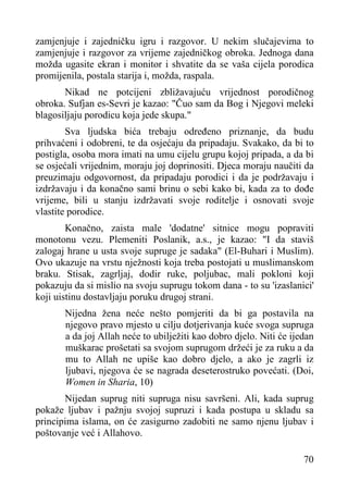 zamjenjuje i zajedničku igru i razgovor. U nekim slučajevima to
zamjenjuje i razgovor za vrijeme zajedničkog obroka. Jednoga dana
možda ugasite ekran i monitor i shvatite da se vaša cijela porodica
promijenila, postala starija i, možda, raspala.
Nikad ne potcijeni zbližavajuću vrijednost porodičnog
obroka. Sufjan es-Sevri je kazao: "Čuo sam da Bog i Njegovi meleki
blagosiljaju porodicu koja jede skupa."
Sva ljudska bića trebaju određeno priznanje, da budu
prihvaćeni i odobreni, te da osjećaju da pripadaju. Svakako, da bi to
postigla, osoba mora imati na umu cijelu grupu kojoj pripada, a da bi
se osjećali vrijednim, moraju joj doprinositi. Djeca moraju naučiti da
preuzimaju odgovornost, da pripadaju porodici i da je podržavaju i
izdržavaju i da konačno sami brinu o sebi kako bi, kada za to dođe
vrijeme, bili u stanju izdržavati svoje roditelje i osnovati svoje
vlastite porodice.
Konačno, zaista male 'dodatne' sitnice mogu popraviti
monotonu vezu. Plemeniti Poslanik, a.s., je kazao: "I da staviš
zalogaj hrane u usta svoje supruge je sadaka" (El-Buhari i Muslim).
Ovo ukazuje na vrstu nježnosti koja treba postojati u muslimanskom
braku. Stisak, zagrljaj, dodir ruke, poljubac, mali pokloni koji
pokazuju da si mislio na svoju suprugu tokom dana - to su 'izaslanici'
koji uistinu dostavljaju poruku drugoj strani.
Nijedna žena neće nešto pomjeriti da bi ga postavila na
njegovo pravo mjesto u cilju dotjerivanja kuće svoga supruga
a da joj Allah neće to ubilježiti kao dobro djelo. Niti će ijedan
muškarac prošetati sa svojom suprugom držeći je za ruku a da
mu to Allah ne upiše kao dobro djelo, a ako je zagrli iz
ljubavi, njegova će se nagrada deseterostruko povećati. (Doi,
Women in Sharia, 10)
Nijedan suprug niti supruga nisu savršeni. Ali, kada suprug
pokaže ljubav i pažnju svojoj supruzi i kada postupa u skladu sa
principima islama, on će zasigurno zadobiti ne samo njenu ljubav i
poštovanje već i Allahovo.
70

 
