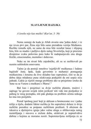 SLAVLJENJE RAZLIKA
A žensko nije kao muško! (Kur'an, 3: 36)
Nema sumnje da kada je Allah stvorio onu 'jednu dušu', i iz
nje izveo prvi par, Žena nije bila samo prerađena verzija Muškarca.
Razlike između njih, ne samo da nisu bile rezultat šanse i slijepog
hira, bile su mudro i pažljivo djelo našeg Stvoritelja, koji je precizno
dizajnirao svaku polovinu para kako bi nadopunjavala onu drugu
fizički, emocionalno, mentalno i duhovno.
Neke su im stvari bile zajedničke, ali su se razlikovali po
raznim suštinskim osnovama.
Tačno je da postoji mnoštvo 'osjetljivih' muškaraca i ledeno
logičnih' žena. Ipak, kada govorimo o mehanici pomaganja
muškarcima i ženama da žive skladno kao supružnici, čini se da je
dobra ideja mladence pune očekivanja podsjetiti da oni uopće nisu
jednaki. Lakše je riješiti mnoge probleme ako se prisjetimo izreke da
'žene su sa Venere a muškarci s Marsa'."
Baš kao i posjetioci sa dvije različite planete, muževi i
supruge 'ne govore uvijek istim jezikom' niti vide iste posljedice iz
jednog te istog postupka, niti pak gledaju na problem očima nekoga
ko ima isto porijeklo.
Pored 'spolnog jaza' koji je uklesan u hromozome sve i jedne
ćelije u tijelu, dodatni faktor razlika je što supružnici dolaze iz dvije
različite porodice sa potpuno različitom prošlosti. S obzirom da
iskustva u djetinjstvu igraju jako važnu ulogu u oblikovanju našeg
razmišljanja i stavova u zrelom dobu, očekivati je nepredvidive
dubine s kojima se moramo nositi. Suprotstavljena mišljenja će se
72

 