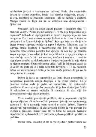 neizbježno javljati s vremena na vrijeme. Kada oba supružnika
dolaze iz sličnih porodica, imaju ista vjerska ubjeđenja, praksu i
ciljeve, problemi se značajno smanjuju - ali ne nestaju u cijelosti.
Mnogo zavisi od toga šta im se dešavalo kao djevojčicama i
dječacima.
Muškarci koji su često zasuti plačom i jadanjem tipa "Ti
mene ne voliš!", "Nikad me ne saslušaš!", "Tebe nije briga kako se ja
osjećam!", treba da se zapitaju zašto se njihove supruge osjećaju tako
nesigurno. Da li oni stvarno nemaju ljubavi za tu ženu ili samo ne
pokazuju i ne komuniciraju tu ljubav? Supruga koja zna da je vrlo
draga svome suprugu, osjeća se toplo i sigurno. Međutim, ako je
supruga imala hladnog i nezahvalnog oca koji joj nije davao
potrebnu emocionalnu podršku kao djetetu, ili oca koji je prezirao
svoju suprugu i zlostavljao je kao da je blesava ili njegova sluga, u
tom slučaju ona će biti 'na oprezu', utučena i umorna, i imat će
naglašenu potrebu za dokazivanjem i uvjeravanjem da to nije slučaj
sa njenim mužem. Zbunjeni suprug vrišti: "Ali, ja joj mogu kazati da
je volim sto puta ali to i dalje neće biti dovoljno!". To je, nažalost,
tačno, ali razumijevanje zašto je to tako može pomoći da ga sve to
manje iritira i zbunjuje.
Dobra je ideja za supružnike da jedni druge posmatraju iz
perspektive prošlosti onoga drugoga, a ne svoje vlastite. To je
posebno važno kada je jedan od supružnika bio sistematski
ponižavan ili se s njim grubo postupalo, ili je bio zlostavljan fizički
ili seksualno od strane roditelja ili staratelja, ili ako nije bio
dobrodošao u svojoj bivšoj porodici.
Vi ne možete promijeniti prošlost, niti u potpunosti izliječiti
njene posljedice, ali možete učiniti puno na liječenju rana potresenog
partnera ili ih, u najmanju ruku, utješiti u svojoj ljubavi. Nemojte
umanjivati zapostavljanje ili zlostavljanje kojem je vaš partner bio
izložen u prošlosti, makar tako što vi lično ne iskusili. Nemojte
nipodaštavati njihovu bol, već prihvatite njihovu prošlost i pružite im
podršku.
Prema tome, svakako je fer da 'povrijeđeni' partner učini sve
73

 