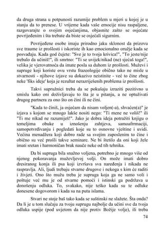 da druga strana u potpunosti razumije problem u mjeri u kojoj je u
stanju da to prenese. U vrijeme kada vaše emocije nisu raspaljene,
razgovarajte o svojim osjećanjima, objasnite zašto se osjećate
povrijeđenim i šta trebate da biste se osjećali sigurnim.
Povrijeđene osobe imaju prirodno jaku sklonost da prizovu
sve traume iz prošlosti i iskoriste ih kao emocionalno oružje kada se
posvađaju. Kada god čujete: "Sve je to tvoja krivica!", "To jeste/nije
trebalo da učiniš!", ili smrtno: "Ti se uvijek/nikad (ne) sjećaš toga!",
velika je vjerovatnoća da imate posla sa duhom iz prošlosti. Muževi i
supruge koji koriste ovu vrstu frazeologije obično tako ne misle u
stvarnosti - njihove izjave su dokazivo neistinite - već to čine zbog
neke 'fiks ideje' koja je rezultat nerazriješenih problema iz prošlosti.
Takvi supružnici treba da se pokušaju izraziti pozitivno u
smislu kako oni doživljavaju to šta je u pitanju, a ne optuživati
drugog partnera za ono što on čini ili ne čini.
"Kada to činiš, ja osjećam da nisam voljen(-a), shvaćen(a)" je
izjava s kojom se mnogo lakše nositi nego: "Ti mene ne voliš!" ili
"Ti me nikad ne razumiješ!". Jako je dobra ideja potražiti knjigu o
temeljima obuke u iznošenju zahtjeva, samoafrrmaciji,
samopotvrđivanju i pogledati koje su to osnovne vještine i uvidi.
Većina menadžera koji dobro rade sa svojim zaposlenim to čine i
obično su već prošli takve seminare. Ne bi štetilo da oni koji žele
imati sretan i harmoničan brak nauče neke od tih tehnika.
Da bi supruga bila snažno voljena, potrebno je mnogo više od
njenog pokoravanja muževljevoj volji. On može imati dobro
dresiranog konja ili psa koji izvršava sva naređenja i nikada ne
raspravlja. Ali, ljudi trebaju stvarne drugove i nekoga s kim će raditi
i živjeti. Ono što mužu treba je supruga koja ga ne samo voli i
poštuje već mu je od stvarne pomoći i istinski ga podržava u
donošenju odluka. To, svakako, nije teško kada su te odluke
donesene dogovorom i kada su na putu islama.
Stvari ne stoje baš tako kada se suštinski ne slažete. Šta onda?
Da li je u tom slučaju za tvoju suprugu najbolje da učini sve da tvoja
odluka uspije (pod uvjetom da nije protiv Božije volje), ili treba
74

 