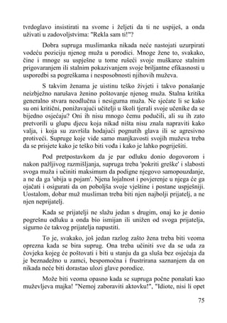 tvrdoglavo insistirati na svome i željeti da ti ne uspiješ, a onda
uživati u zadovoljstvima: "Rekla sam ti!"?
Dobra supruga muslimanka nikada neće nastojati uzurpirati
vodeću poziciju njenog muža u porodici. Mnoge žene to, svakako,
čine i mnoge su uspješne u tome rušeći svoje muškarce stalnim
prigovaranjem ili stalnim pokazivanjem svoje briljantne efikasnosti u
usporedbi sa pogreškama i nesposobnosti njihovih muževa.
S takvim ženama je uistinu teško živjeti i takvo ponašanje
neizbježno narušava ženino poštovanje njenog muža. Stalna kritika
generalno stvara neodlučna i nesigurna muža. Ne sjećate li se kako
su oni kritični, ponižavajući učitelji u školi tjerali svoje učenike da se
bijedno osjećaju? Oni ih nisu mnogo čemu podučili, ali su ih zato
pretvorili u glupu djecu koja nikad ništa nisu znala napraviti kako
valja, i koja su završila hodajući pognutih glava ili se agresivno
protiveći. Supruge koje vide samo manjkavosti svojih muževa treba
da se prisjete kako je teško biti vođa i kako je lahko pogriješiti.
Pod pretpostavkom da je par odluku donio dogovorom i
nakon pažljivog razmišljanja, supruga treba 'pokriti greške' i slabosti
svoga muža i učiniti maksimum da podigne njegovo samopouzdanje,
a ne da ga 'ubija u pojam'. Njena lojalnost i povjerenje u njega će ga
ojačati i osigurati da on poboljša svoje vještine i postane uspješniji.
Uostalom, dobar muž musliman treba biti njen najbolji prijatelj, a ne
njen neprijatelj.
Kada se prijatelji ne slažu jedan s drugim, onaj ko je donio
pogrešnu odluku a onda bio ismijan ili unižen od svoga prijatelja,
sigurno će takvog prijatelja napustiti.
To je, svakako, još jedan razlog zašto žena treba biti veoma
oprezna kada se bira suprug. Ona treba učiniti sve da se uda za
čovjeka kojeg će poštovati i biti u stanju da ga sluša bez osjećaja da
je beznadežno u zamci, bespomoćna i frustrirana saznanjem da on
nikada neće biti dorastao ulozi glave porodice.
Može biti veoma opasno kada se supruga počne ponašati kao
muževljeva majka! "Nemoj zaboraviti aktovku!", "Idiote, nisi li opet
75

 