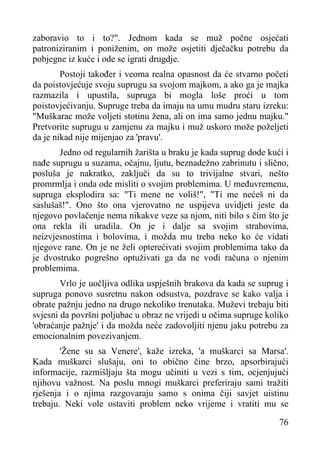 zaboravio to i to?". Jednom kada se muž počne osjećati
patroniziranim i poniženim, on može osjetiti dječačku potrebu da
pobjegne iz kuće i ode se igrati drugdje.
Postoji također i veoma realna opasnost da će stvarno početi
da poistovjećuje svoju suprugu sa svojom majkom, a ako ga je majka
razmazila i upustila, supruga bi mogla loše proći u tom
poistovjećivanju. Supruge treba da imaju na umu mudru staru izreku:
"Muškarac može voljeti stotinu žena, ali on ima samo jednu majku."
Pretvorite suprugu u zamjenu za majku i muž uskoro može poželjeti
da je nikad nije mijenjao za 'pravu'.
Jedno od regularnih žarišta u braku je kada suprug dode kući i
nađe suprugu u suzama, očajnu, ljutu, beznadežno zabrinutu i slično,
posluša je nakratko, zaključi da su to trivijalne stvari, nešto
promrmlja i onda ode misliti o svojim problemima. U međuvremenu,
supruga eksplodira sa: "Ti mene ne voliš!", "Ti me nećeš ni da
saslušaš!". Ono što ona vjerovatno ne uspijeva uvidjeti jeste da
njegovo povlačenje nema nikakve veze sa njom, niti bilo s čim što je
ona rekla ili uradila. On je i dalje sa svojim strahovima,
neizvjesnostima i bolovima, i možda mu treba neko ko će vidati
njegove rane. On je ne želi opterećivati svojim problemima tako da
je dvostruko pogrešno optuživati ga da ne vodi računa o njenim
problemima.
Vrlo je uočljiva odlika uspješnih brakova da kada se suprug i
supruga ponovo susretnu nakon odsustva, pozdrave se kako valja i
obrate pažnju jedno na drugo nekoliko trenutaka. Muževi trebaju biti
svjesni da površni poljubac u obraz ne vrijedi u očima supruge koliko
'obraćanje pažnje' i da možda neće zadovoljiti njenu jaku potrebu za
emocionalnim povezivanjem.
'Žene su sa Venere', kaže izreka, 'a muškarci sa Marsa'.
Kada muškarci slušaju, oni to obično čine brzo, apsorbirajući
informacije, razmišljaju šta mogu učiniti u vezi s tim, ocjenjujući
njihovu važnost. Na poslu mnogi muškarci preferiraju sami tražiti
rješenja i o njima razgovaraju samo s onima čiji savjet uistinu
trebaju. Neki vole ostaviti problem neko vrijeme i vratiti mu se
76

 