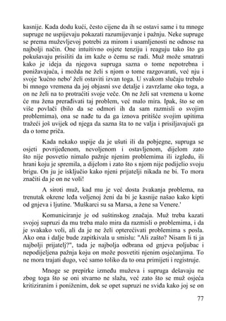 kasnije. Kada dodu kući, često cijene da ih se ostavi same i tu mnoge
supruge ne uspijevaju pokazati razumijevanje i pažnju. Neke supruge
se prema muževljevoj potrebi za mirom i usamljenosti ne odnose na
najbolji način. One intuitivno osjete tenziju i reaguju tako što ga
pokušavaju prisiliti da im kaže o čemu se radi. Muž može smatrati
kako je ideja da njegova supruga sazna o tome nepotrebna i
ponižavajuća, i možda ne želi s njom o tome razgovarati, već nju i
svoje 'kućno nebo' želi ostaviti izvan toga. U svakom slučaju trebalo
bi mnogo vremena da joj objasni sve detalje i zavrzlame oko toga, a
on ne želi na to protraćiti svoje veče. On ne želi sat vremena u kome
će mu žena prerađivati taj problem, već malo mira. Ipak, što se on
više povlači (bilo da se odmori ih da sam razmisli o svojim
problemima), ona se nađe tu da ga iznova pritišće svojim upitima
tražeći još uvijek od njega da sazna šta to ne valja i prisiljavajući ga
da o tome priča.
Kada nekako uspije da je ušuti ili da pobjegne, supruga se
osjeti povrijeđenom, nevoljenom i ostavljenom, dijelom zato
što nije posvetio nimalo pažnje njenim problemima ili izgledu, ili
hrani koju je spremila, a dijelom i zato što s njom nije podijelio svoju
brigu. On ju je isključio kako njeni prijatelji nikada ne bi. To mora
značiti da je on ne voli!
A siroti muž, kad mu je već dosta žvakanja problema, na
trenutak okrene leđa voljenoj ženi da bi je kasnije našao kako kipti
od gnjeva i ljutine. 'Muškarci su sa Marsa, a žene sa Venere.'
Komuniciranje je od suštinskog značaja. Muž treba kazati
svojoj supruzi da mu treba malo mira da razmisli o problemima, i da
je svakako voli, ali da je ne želi opterećivati problemima s posla.
Ako ona i dalje bude zapitkivala u smislu: "Ali zašto? Nisam li ti ja
najbolji prijatelj?", tada je najbolja odbrana od gnjeva poljubac i
nepodijeljena pažnja koju on može posvetiti njenim osjećanjima. To
ne mora trajati dugo, već samo toliko da to ona primijeti i registruje.
Mnoge se prepirke između muževa i supruga dešavaju ne
zbog toga što se oni stvarno ne slažu, već zato što se muž osjeća
kritiziranim i poniženim, dok se opet supruzi ne sviđa kako joj se on
77

 