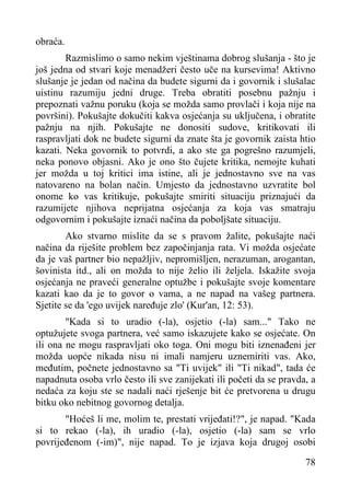 obraća.
Razmislimo o samo nekim vještinama dobrog slušanja - što je
još jedna od stvari koje menadžeri često uče na kursevima! Aktivno
slušanje je jedan od načina da budete sigurni da i govornik i slušalac
uistinu razumiju jedni druge. Treba obratiti posebnu pažnju i
prepoznati važnu poruku (koja se možda samo provlači i koja nije na
površini). Pokušajte dokučiti kakva osjećanja su uključena, i obratite
pažnju na njih. Pokušajte ne donositi sudove, kritikovati ili
raspravljati dok ne budete sigurni da znate šta je govornik zaista htio
kazati. Neka govornik to potvrdi, a ako ste ga pogrešno razumjeli,
neka ponovo objasni. Ako je ono što čujete kritika, nemojte kuhati
jer možda u toj kritici ima istine, ali je jednostavno sve na vas
natovareno na bolan način. Umjesto da jednostavno uzvratite bol
onome ko vas kritikuje, pokušajte smiriti situaciju priznajući da
razumijete njihova neprijatna osjećanja za koja vas smatraju
odgovornim i pokušajte iznaći načina da poboljšate situaciju.
Ako stvarno mislite da se s pravom žalite, pokušajte naći
načina da riješite problem bez započinjanja rata. Vi možda osjećate
da je vaš partner bio nepažljiv, nepromišljen, nerazuman, arogantan,
šovinista itd., ali on možda to nije želio ili željela. Iskažite svoja
osjećanja ne praveći generalne optužbe i pokušajte svoje komentare
kazati kao da je to govor o vama, a ne napad na vašeg partnera.
Sjetite se da 'ego uvijek naređuje zlo' (Kur'an, 12: 53).
"Kada si to uradio (-la), osjetio (-la) sam..." Tako ne
optužujete svoga partnera, već samo iskazujete kako se osjećate. On
ili ona ne mogu raspravljati oko toga. Oni mogu biti iznenađeni jer
možda uopće nikada nisu ni imali namjeru uznemiriti vas. Ako,
međutim, počnete jednostavno sa "Ti uvijek" ili "Ti nikad", tada će
napadnuta osoba vrlo često ili sve zanijekati ili početi da se pravda, a
nedaća za koju ste se nadali naći rješenje bit će pretvorena u drugu
bitku oko nebitnog govornog detalja.
"Hoćeš li me, molim te, prestati vrijeđati!?", je napad. "Kada
si to rekao (-la), ih uradio (-la), osjetio (-la) sam se vrlo
povrijeđenom (-im)", nije napad. To je izjava koja drugoj osobi
78

 