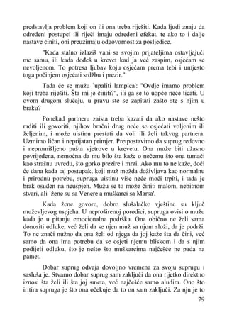 predstavlja problem koji on ili ona treba riješiti. Kada ljudi znaju da
određeni postupci ili riječi imaju određeni efekat, te ako to i dalje
nastave činiti, oni preuzimaju odgovornost za posljedice.
"Kada stalno izlaziš vani sa svojim prijateljima ostavljajući
me samu, ili kada dođeš u krevet kad ja već zaspim, osjećam se
nevoljenom. To potresa ljubav koju osjećam prema tebi i umjesto
toga počinjem osjećati srdžbu i prezir."
Tada će se mužu `upaliti lampica': "Ovdje imamo problem
koji treba riješiti. Šta mi je činiti?", ili ga se to uopće neće ticati. U
ovom drugom slučaju, u pravu ste se zapitati zašto ste s njim u
braku?
Ponekad partneru zaista treba kazati da ako nastave nešto
raditi ili govoriti, njihov bračni drug neće se osjećati voljenim ili
željenim, i može uistinu prestati da voli ili želi takvog partnera.
Uzmimo ličan i neprijatan primjer. Pretpostavimo da suprug redovno
i nepromišljeno pušta vjetrove u krevetu. Ona može biti užasno
povrijeđena, nemoćna da mu bilo šta kaže o nečemu što ona tumači
kao strašnu uvredu, što gorko prezire i mrzi. Ako mu to ne kaže, doći
će dana kada taj postupak, koji muž možda doživljava kao normalnu
i prirodnu potrebu, supruga uistinu više neće moći trpiti, i tada je
brak osuđen na neuspjeh. Mužu se to može činiti malom, nebitnom
stvari, ali `žene su sa Venere a muškarci sa Marsa'.
Kada žene govore, dobre slušalačke vještine su ključ
muževljevog uspjeha. U neproširenoj porodici, supruga ovisi o mužu
kada je u pitanju emocionalna podrška. Ona obično ne želi sama
donositi odluke, već želi da se njen muž sa njom složi, da je podrži.
To ne znači nužno da ona želi od njega da joj kaže šta da čini, već
samo da ona ima potrebu da se osjeti njemu bliskom i da s njim
podijeli odluku, što je nešto što muškarcima najčešće ne pada na
pamet.
Dobar suprug odvaja dovoljno vremena za svoju suprugu i
sasluša je. Stvarno dobar suprug sam zaključi da ona rijetko direktno
iznosi šta želi ili šta joj smeta, već najčešće samo aludira. Ono što
iritira supruga je što ona očekuje da to on sam zaključi. Za nju je to
79

 