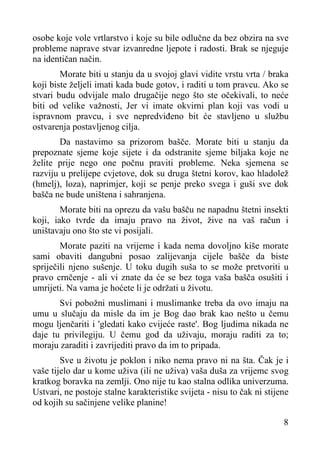 osobe koje vole vrtlarstvo i koje su bile odlučne da bez obzira na sve
probleme naprave stvar izvanredne ljepote i radosti. Brak se njeguje
na identičan način.
Morate biti u stanju da u svojoj glavi vidite vrstu vrta / braka
koji biste željeli imati kada bude gotov, i raditi u tom pravcu. Ako se
stvari budu odvijale malo drugačije nego što ste očekivali, to neće
biti od velike važnosti, Jer vi imate okvirni plan koji vas vodi u
ispravnom pravcu, i sve nepredviđeno bit će stavljeno u službu
ostvarenja postavljenog cilja.
Da nastavimo sa prizorom bašče. Morate biti u stanju da
prepoznate sjeme koje sijete i da odstranite sjeme biljaka koje ne
želite prije nego one počnu praviti probleme. Neka sjemena se
razviju u prelijepe cvjetove, dok su druga štetni korov, kao hladolež
(hmelj), loza), naprimjer, koji se penje preko svega i guši sve dok
bašča ne bude uništena i sahranjena.
Morate biti na oprezu da vašu bašču ne napadnu štetni insekti
koji, iako tvrde da imaju pravo na život, žive na vaš račun i
uništavaju ono što ste vi posijali.
Morate paziti na vrijeme i kada nema dovoljno kiše morate
sami obaviti dangubni posao zalijevanja cijele bašče da biste
spriječili njeno sušenje. U toku dugih suša to se može pretvoriti u
pravo crnčenje - ali vi znate da će se bez toga vaša bašča osušiti i
umrijeti. Na vama je hoćete li je održati u životu.
Svi pobožni muslimani i muslimanke treba da ovo imaju na
umu u slučaju da misle da im je Bog dao brak kao nešto u čemu
mogu ljenčariti i 'gledati kako cvijeće raste'. Bog ljudima nikada ne
daje tu privilegiju. U čemu god da uživaju, moraju raditi za to;
moraju zaraditi i zavrijediti pravo da im to pripada.
Sve u životu je poklon i niko nema pravo ni na šta. Čak je i
vaše tijelo dar u kome uživa (ili ne uživa) vaša duša za vrijemc svog
kratkog boravka na zemlji. Ono nije tu kao stalna odlika univerzuma.
Ustvari, ne postoje stalne karakteristike svijeta - nisu to čak ni stijene
od kojih su sačinjene velike planine!
8

 