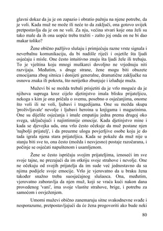 glavni dokaz da ju je on zapazio i obratio pažnju na njene potrebe, da
je voli. Kada muž ne može ili neće to da zaključi, ona gotovo uvijek
pretpostavlja da je on ne voli. Za nju, većina stvari koje ona želi su
tako male da ih ona uopće treba tražiti - zašto joj onda on ne bi dao
makar toliko?
Žene obično pažljivo slušaju i primjećuju razne vrste signala i
neverbalnu komunikaciju, da bi nadišle riječi i osjetile šta ljudi
osjećaju i misle. One često intuitivno znaju šta ljudi žele ili trebaju.
To je vještina koju mnogi muškarci dovoljno ne vrjednuju niti
razvijaju. Međutim, s druge strane, žene mogu biti obuzete
emocijama zbog sitnica i donijeti generalne, dramatične zaključke na
osnovu znaka ili pokreta, što nerijetko zbunjuje i izluđuje muža.
Muževi bi se možda trebali prisjetiti da je vrlo moguće da je
njihova supruga kroz cijelo djetinjstvo imala blisku prijateljicu,
nekoga s kim je ona pričala o svemu, posebno o osjećanjima, onome
što voli ili ne voli, ljubavi i tragedijama. One su možda skupa
'proživljavale' nevolje i ljubavi heroina u knjigama i magazinima.
One su dijelile osjećanja i imale empatiju jedna prema drugoj oko
svega, uključujući i najintimnije emocije. Kada djetinjstvo mine i
kada se djevojka uda, ona vrlo često očekuje da muž postane njen
'najbolji prijatelj', i da preuzme ulogu povjerljive osobe koju je do
tada igrala njena stara prijateljica. Kada se pokaže da muž nije u
stanju biti sve to, ona često (možda i nesvjesno) postaje razočarana, i
počinje se osjećati napuštenom i usamljenom.
Žene se često ispričaju svojim prijateljima, iznoseći im sve
svoje tajne, ne prezajući da im otkriju svoje strahove i nevolje. One
ne očekuju od svojih prijatelja da im sude već jednostavno da sa
njima podijele svoje emocije. Vrlo je vjerovatno da u braku žena
također snažno treba suosjećajnog slušaoca. Ona, međutim,
vjerovatno zaboravlja da njen muž, koji se vraća kući nakon dana
provedenog 'vani', ima svoje vlastite strahove, brige, i potrebu za
samoćom i osvježenjem.
Umorni muževi obično zanemaruju sitne svakodnevne svađe i
nesporazume, pretpostavljajući da će žena progovoriti ako bude neki
80

 