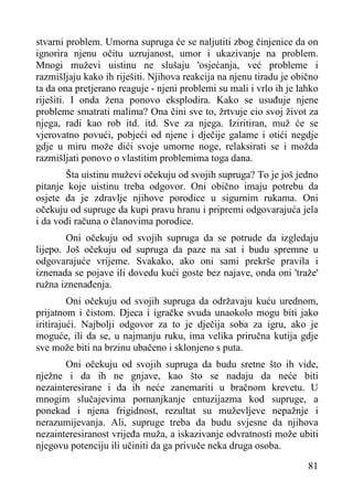 stvarni problem. Umorna supruga će se naljutiti zbog činjenice da on
ignorira njenu očitu uzrujanost, umor i ukazivanje na problem.
Mnogi muževi uistinu ne slušaju 'osjećanja, već probleme i
razmišljaju kako ih riješiti. Njihova reakcija na njenu tiradu je obično
ta da ona pretjerano reaguje - njeni problemi su mali i vrlo ih je lahko
riješiti. I onda žena ponovo eksplodira. Kako se usuđuje njene
probleme smatrati malima? Ona čini sve to, žrtvuje cio svoj život za
njega, radi kao rob itd. itd. Sve za njega. Iziritiran, muž će se
vjerovatno povući, pobjeći od njene i dječije galame i otići negdje
gdje u miru može dići svoje umorne noge, relaksirati se i možda
razmišljati ponovo o vlastitim problemima toga dana.
Šta uistinu muževi očekuju od svojih supruga? To je još jedno
pitanje koje uistinu treba odgovor. Oni obično imaju potrebu da
osjete da je zdravlje njihove porodice u sigurnim rukama. Oni
očekuju od supruge da kupi pravu hranu i pripremi odgovarajuća jela
i da vodi računa o članovima porodice.
Oni očekuju od svojih supruga da se potrude da izgledaju
lijepo. Još očekuju od supruga da paze na sat i budu spremne u
odgovarajuće vrijeme. Svakako, ako oni sami prekrše pravila i
iznenada se pojave ili dovedu kući goste bez najave, onda oni 'traže'
ružna iznenađenja.
Oni očekuju od svojih supruga da održavaju kuću urednom,
prijatnom i čistom. Djeca i igračke svuda unaokolo mogu biti jako
iritirajući. Najbolji odgovor za to je dječija soba za igru, ako je
moguće, ili da se, u najmanju ruku, ima velika priručna kutija gdje
sve može biti na brzinu ubačeno i sklonjeno s puta.
Oni očekuju od svojih supruga da budu sretne što ih vide,
nježne i da ih ne gnjave, kao što se nadaju da neće biti
nezainteresirane i da ih neće zanemariti u bračnom krevetu. U
mnogim slučajevima pomanjkanje entuzijazma kod supruge, a
ponekad i njena frigidnost, rezultat su muževljeve nepažnje i
nerazumijevanja. Ali, supruge treba da budu svjesne da njihova
nezainteresiranost vrijeđa muža, a iskazivanje odvratnosti može ubiti
njegovu potenciju ili učiniti da ga privuče neka druga osoba.
81

 