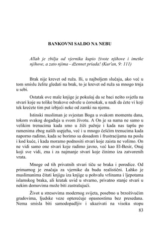 BANKOVNI SALDO NA NEBU
Allah je zbilja od vjernika kupio živote njihove i imetke
njihove, a zato njima - džennet priada! (Kur'an, 9: 111)
Brak nije krevet od ruža. Ili, u najboljem slučaju, ako već u
tom smislu želite gledati na brak, to je krevet od ruža sa mnogo trnja
u sebi.
Ostatak ove male knjige je pokušaj da se baci nešto svjetla na
stvari koje su tolike brakove odvele u ćorsokak, u nadi da ćete vi koji
tek krećete tim put izbjeći neke od zamki na njemu.
Istinski musliman je svjestan Boga u svakom momentu dana,
tokom svakog događaja u svom životu. A On je sa nama ne samo u
velikim trenucima kada smo u žiži pažnje i kada nas tapšu po
ramenima zbog naših uspjeha, već i u mnogo češćim trenucima kada
naporno radimo, kada se borimo sa dosadom i frustracijama na poslu
i kod kuće, i kada moramo podnositi stvari koje zaista ne volimo. On
ne vidi samo one stvari koje radimo javno, već kao El-Besir, Onaj
koji sve vidi, zna i za najmanje stvari koje činimo iza zatvorenih
vrata.
Mnoge od tih privatnih stvari tiču se braka i porodice. Od
primarnog je značaja za vjernike da budu realistični. Lahko je
muslimanima čitati knjigu iza knjige u pohvalu vrlinama i ljepotama
islamskog braka, ali kratak uvid u stvarno, privatno stanje stvari u
nekim domovima može biti zastrašujući.
Život u stresovima modernog svijeta, posebno u brzoživućim
gradovima, ljudske veze opterećuje opasnostima bez presedana.
Nema smisla biti samodopadljiv i ukazivati na visoku stopu
83

 