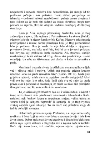 nevjernosti i razvoda brakova kod nemuslimana, jer mnogi od tih
problema počinju i nas pritiskati. Samo stalno podsjećanje na
islamske vrijednosti milosti, nesebičnosti i pažnje prema drugima, i
naša svijest da će nam biti suđeno za svaku okrutnost, mogu nam
pomoći da sigurno plovimo olujnim vodama današnjeg društvenog
okruženja.
Kada je Aiša, supruga plemenitog Poslanika, neka je Bog
zadovoljan s njom, bila upitana o Poslanikovom karakteru (huluk),
odgovorila je da je njegov karakter bio Kur'an. Njegovo pridržavanje
prosvijetljene i mudre norme ponašanja koju je Bog preporučivao
bilo je potpuno. Ona je znala da nije bilo detalja u njegovom
privatnom životu, ma kako mali bio, koji bi ga u javnosti prikazao
kao čovjeka koji prakticira duple standarde. Ali, stvarnost slabijih
muslimana je često daleko od ovog ideala ako prakticiranje islama
ostavljaju iza sebe sa kišobranom pri ulasku u kuću na povratku s
posla.
Muslimani treba da shvate da Allah zna ne samo njihova djela
već i njihove misli i motive. "Allah zna poglede grješne kradom
upućene i ono što grudi skrovitim drže" (Kur'an, 40: 19). Kada ljudi
griješe u tajnosti, i misle da su se uspješno izvukli - oni griješe! Allah
vidi sve što rade. Isto tako, kada ljudi daju sve od sebe da urade
pravu stvar i ponekad se razočaraju jer misle da niko nije primijetio
ili registrovao ono što su uradili - i oni su u krivu.
To je velika odgovornost za nas, ali i velika radost, i svijest o
tome može očuvati našu prisebnost i razumnost u lošem braku. Kada,
nažalost, neki brakovi krenu u pogrešnom smjeru, velika utjeha za
'stranu kojoj je učinjena nepravda' je saznanje da je Bog svjedok
svakog aspekta njene situacije. To im može dati potrebnu snagu da
izdrže do boljih vremena.
Dobar brak, prema mišljenju Poslanika, a.s., nije samo slučaj
muškarca i žene koji se relativno dobro sporazumijevaju i idu kroz
život skupa. Dobar brak znači život; kreativnu i dinamičnu 'elektranu'
dobra koja isijava dobrotu i blagosilja sve s kojima dođe u kontakt.
Kuća nije samo kuća, već utočište, mjesto utjehe, mjesto mira,
84

 
