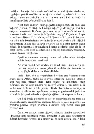izobilja i davanja. Ptica može naći sklonište pod njenim strehama,
izgubljeni putnik utočište među njenim zidovima, zalutala životinja
zalogaj hrane na zadnjim vratima, umorni muž koji se vraća iz
vanjskoga svijeta dobrodošlicu na kapiji.
Allah kaže da muž i supruga jedno drugom treba da budu kao
'odjeća' (Kur'an, 2: 187). A funkcija odjeće je da zagrije, zaštiti i
osigura pristojnost. Bračnim rječnikom kazano to znači intimnost,
udobnost i zaštitu od iskušenja da 'gledate drugdje'. Odjeću na okupu
ne drži nekoliko velikih uzlova, već hiljade sitnih končanih bodova.
Na isti način kontinuirana akumulacija svakodnevnih malih riječi i
postupaka je ta koja nas 'odijeva' i otkriva šta mi uistinu jesmo. Neka
odjeća je neudobna i sputavajuća i samo gledamo kako da je se
oslobodimo. Sebe treba da odjenemo u milost, ljubaznost, poniznost,
ukusan humor i strpljenje.
Opaši se saburom, zamotaj turban od teobe, obuci košulju
zuhda i u njoj radi marljivo!
Ne kreći na put bez sandala straha od Boga i nade u Njega,
niti bez poputnine zvane jekin ih opskrbe što takvaluk se
zove. (Šejh Muhammed ibn el-Habib)
Brak i dom, ako su organizirani i vođeni pod budnim okom
svemogućeg Allaha, treba da isijavaju određene kvalitete. Stranac
koji posjećuje 'predan' dom treba osjetiti tu atmosferu istog
momenta; da ma kako umorni bili njegovi domaćini, oni nikad nisu
toliko zauzeti da ne bi bili ljubazni. Kada oba partnera osjećaju tu
atmosferu, i vide sreću i opuštenost na svojim gostima dok jedu i sa
njima klanjaju, tad treba da znaju da je njihov brak na pravom kursu.
Oni koji imaju problema sa svojim brakovima možda treba da
upotrijebe jednu jednostavnu misaonu tehniku koja će im pomoći da
pravilno postave svoje prioritete i osnaže svoj moral kada put
postane rovit.
Časni Kur'an nudi nam slijedeću misaonu tehniku kao pomoć
i podršku kada nas počne hvatati depresija ili čak kada potonemo u
dubine beznađa: "Dobro koje unaprijed za sebe učinite kod Allaha
85

 