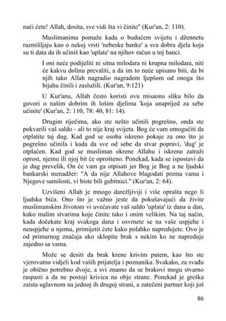 naći ćete! Allah, dosita, sve vidi šta vi činite" (Kur'an, 2: 110).
Muslimanima pomaže kada o budućem svijetu i džennetu
razmišljaju kao o nekoj vrsti 'nebeske banke' a sva dobra djela koja
su ti data da ih učiniš kao 'uplate' na njihov račun u toj banci.
I oni neće podijeliti ni sitna milodara ni krupna milodara, niti
će kakvu dolinu prevaliti, a da im to neće upisano biti, da bi
njih tako Allah nagradio nagradom ljepšom od onoga što
bijahu činili i zaslužili. (Kur'an, 9:121)
U Kur'anu, Allah često koristi ovu misaonu sliku bilo da
govori o našim dobrim ih lošim djelima 'koja unaprijed za sebe
učinite' (Kur'an, 2: 110, 78: 40, 81: 14).
Drugim riječima, ako ste nešto učinili pogrešno, onda ste
pokvarili vaš saldo - ali to nije kraj svijeta. Bog će vam omogućiti da
otplatite taj dug. Kad god se osoba iskreno pokaje za ono što je
pogrešno učinila i kada da sve od sebe da stvar popravi, 'dug' je
otplaćen. Kad god se musliman okrene Allahu i iskreno zatraži
oprost, njemu ili njoj bit će oprošteno. Ponekad, kada se ispostavi da
je dug prevelik, On će vam ga otpisati jer Bog je Bog a ne ljudski
bankarski menadžer: "A da nije Allahove blagodati prema vama i
Njegove samilosti, vi biste bili gubitnici." (Kur'an, 2: 64).
Uzvišeni Allah je mnogo darežljiviji i više oprašta nego li
ljudska bića. Ono što je važno jeste da pokušavajući da živite
muslimanskim životom vi uvećavate vaš saldo 'uplata' iz dana u dan,
kako malim stvarima koje činite tako i onim velikim. Na taj način,
kada dočekate kraj svakoga dana i osvrnete se na vaše uspjehe i
neuspjehe u njemu, primijetit ćete kako polahko napredujete. Ovo je
od primarnog značaja ako sklopite brak s nekim ko ne napreduje
zajedno sa vama.
Može se desiti da brak krene krivim putem, kao što ste
vjerovatno vidjeli kod vaših prijatelja i poznanika. Svakako, za svađu
je obično potrebno dvoje, a svi znamo da se brakovi mogu stvarno
raspasti a da ne postoji krivica na obje strane. Ponekad je greška
zaista uglavnom na jednoj ih drugoj strani, a zatečeni partner koji još
86

 
