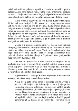 uvijek svim silama pokušava spasiti brak može se potrošiti i pasti u
depresiju. Ako se to dešava vama, sjetite se onog 'bankovnog računa
na nebu', i imajte također na umu da je, kad god niste uzvratili ružno
ili na zlo odgovorili zlom, na vaš račun uplaćen mali dodatni iznos.
Svaka osoba je odgovorna za svoj Račun. Kada dođemo pred
Veliki sud, naše 'knjige' će biti otvorene, i istog momenta ćemo
vidjeti šta smo učinili sa svojim životima. Kada živimo intimno sa
drugom osobom, vrlo je jednostavno i lahko pokušati pomiješati naš
račun sa računom druge osobe; pokušati ih oblikovati na način za
koji vjerujemo da nam odgovara; pokušati učiniti da rade ono što mi
želimo da rade. To nam može poći za rukom, ali kao što su mnogi
bračni parovi na svoju štetu saznali, to je moguće samo u rijetkim
slučajevima, a cijena može biti visoka.
Morate biti neovisni i sami puniti svoj Račun. Ako vaš muž
ili supruga čini nešto što vas vrijeđa i boli, taj loši postupak ili misao
otići će na njihov, a ne na vaš račun: "Bojte se Dana kada duša ni za
koju dušu neće ništa učiniti, kada se ničije zauzimanje neće
prihvatiti, kada se ničije iskupljenje neće primiti, i kada ljudima niko
neće pomoći!" (Kur'an, 2: 48).
Ono što se knjiži na vaš Račun je kako ste reagovali na taj
konkretni test: jeste li planuli ili ste pokušali uvidjeti stvarno stanje
stvari strpljivo i pravedno? Ako je vaša reakcija bila uspješna s
islamskog stanovišta, onda je loš postupak vašeg partnera pretvoren
u vašu vrlinu, iako ste bili povrijeđeni.
Slijedeće riječi iz časnoga Kur'ana impliciraju ispravan način
vođenja vašeg islamskog braka i domaćinstva:
A sve što je dato vama, samo je uživanje Svijeta Ovoga, a
ono što u Allaha je - bolje je i trajnije za one koji vjeruju i na
Gospodara svoga se oslanjaju, i za one koji velikih grijeha
klone se, i bestidnosti, i kad ih neko naljuti - praštaju, i za one
koji se Gospodaru svome odazivaju, i namaz klanjaju, i o
stvari se važnoj među se savjetuju, i od onoga čime smo ih
Mi opskrbili dijele, i za one koji se odupiru kad ih pogodi
ugnjetavanje! A kazna je za nepravdu - uzvratiti istom
87

 