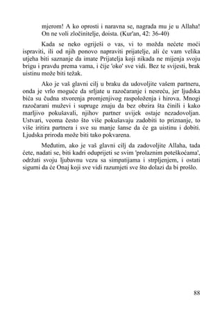 mjerom! A ko oprosti i naravna se, nagrada mu je u Allaha!
On ne voli zločinitelje, doista. (Kur'an, 42: 36-40)
Kada se neko ogriješi o vas, vi to možda nećete moći
ispraviti, ili od njih ponovo napraviti prijatelje, ali će vam velika
utjeha biti saznanje da imate Prijatelja koji nikada ne mijenja svoju
brigu i pravdu prema vama, i čije 'oko' sve vidi. Bez te svijesti, brak
uistinu može biti težak.
Ako je vaš glavni cilj u braku da udovoljite vašem partneru,
onda je vrlo moguće da srljate u razočaranje i nesreću, jer ljudska
bića su čudna stvorenja promjenjivog raspoloženja i hirova. Mnogi
razočarani muževi i supruge znaju da bez obzira šta činili i kako
marljivo pokušavali, njihov partner uvijek ostaje nezadovoljan.
Ustvari, veoma često što više pokušavaju zadobiti to priznanje, to
više iritira partnera i sve su manje šanse da će ga uistinu i dobiti.
Ljudska priroda može biti tako pokvarena.
Međutim, ako je vaš glavni cilj da zadovoljite Allaha, tada
ćete, nadati se, biti kadri oduprijeti se svim 'prolaznim poteškoćama',
održati svoju ljubavnu vezu sa simpatijama i strpljenjem, i ostati
sigurni da će Onaj koji sve vidi razumjeti sve što dolazi da bi prošlo.

88

 