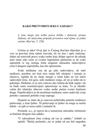 KAKO PRETVORITI SEKS U SADAKU?
A žene imaju isto toliko prava koliko i dužnosti, prema
Zakonu, ali muževima pripada prvenstvo nad njima za jednu
razinu. (Kur'an, 2: 228)
Uistinu je tako! Ovaj ajet iz Časnog Kur'ana objavljen je u
vezi sa pravima žena nakon razvoda, ali on ima i opće značenje.
Jedno od osnovnih prava svake osobe koja sklapa ugovor da nikada
neće imati seks osim sa svojim legitimnim partnerom je da svaki
supružnik iz tog razloga treba osigurati seksualno zadovoljstvo
(imta') drugom supružniku, kao dio sporazuma.
Svaki muškarac zna da ga seks zadovoljava, ali neki
muškarci, posebno oni koji nisu ranije bili oženjeni i nemaju to
iskustvo, izgleda da ne znaju mnogo o tome kako na isti način
zadovoljiti ženu. Još gore, neki muškarci znaju, ali im je teško da to
pokušaju. Međutim, to je neiz ostavno ako želimo da brak uspije i da
ne bude samo razočaravajuće opterećenje za ženu. To je također
važan dio islamske obaveze svake osobe prema svome bračnom
drugu. Neprihvatljivo je da musliman muškarac samo zadovolji svoje
potrebe i zanemari potrebe svoje supruge.
Eksperti se slažu da je osnovna psihološka potreba muškarca
poštovanje, a žene ljubav. Ni poštovanje ni ljubav ne mogu se nasilu
dobiti - za njih se mora raditi i zaslužiti ih.
Poslanik, a.s., je izjavio da u trenutcima seksualne intimnosti
sa bračnim drugom ima sadake:
"U seksualnom činu svakog od vas je sadaka." Ashabi su
upitali: "Božiji poslaniče, zar će jedan od nas biti nagrađen
89

 