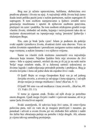 Bog nas je učinio upravnicima, halifama, skrbnicima ove
predivne planete i života na njoj. A najvažniji oblik života koji ćemo
ikada imati priliku paziti jeste s našim partnerom, našim suprugom ili
suprugom. S tom osobom namjeravamo u ljubavi izroditi nove
generacije muslimana i uputiti ih njihovim osobnim putevima,
pružajući im uzor i podršku. Sa tom osobom očekujemo graditi svoje
vlastite živote, slobodni od straha, kajanja i neizvjesnosti tako da se
možemo skoncentrisati na ispunjavanje našeg 'prostora' ljubavlju i
služenjem Bogu.
Eto, zato je brak 'pola vjere'. Islam je podaren da pokrije
svaki aspekt vjernikova života, dvadeset četiri sata dnevno. Veza sa
našim životnim saputnikom i porodicom zasigurno uzima makar pola
toga vremena, a nekim ženama i svo njihovo vrijeme.
Samo na vlastiti rizik možemo zanemariti ovu najvažniju
obavezu koju imamo. Nijedno ljudsko biće nije stvoreno da živi
samo - bilo u sjajnoj samoći, misleći da mu je ili joj je na neki način
'bolje' nego ostalom stadu, ili u žalosnoj samoći uskraćenoj za
životne lagode i zadovoljavanje prirodnih potreba i prohtjeva. Bog je
stvorio čovjeka i ženu od jedne duše da zajedno žive i rade.
O ljudi! Bojte se svoga Gospodara Koji vas je od jednog
čovjeka stvorio, a stvorio je od njega i ženu njegovu, i od njih
dvoje rasijao je mnoge muškarce i žene! (Kur'an, 4: 1)
O ljudi! Mi smo vas od muškarca i žene stvorili... (Kur'an, 49:
13. Vidi i 35: 11)
U tome je siguran znak. Svako od njih dvoje je potrebno
onom drugom. Ljudi mogu živjeti i raditi i vjerovati nasamo, ali to je
samo 'pola života/život napola'.
Svaki usamljenik, ili udovica koja živi sama, ili ostavvljena
polovina para, reći će vam da je moguće preživjeti i nasamo, pa
ponekad i uživati u ovom životu jer ste slobodni biti sebični i raditi
što želite bez obraćanja pažnje na potrebe i želje drugih. Ali, užasna
je cijena takvog samačkog postojanja.
9

 