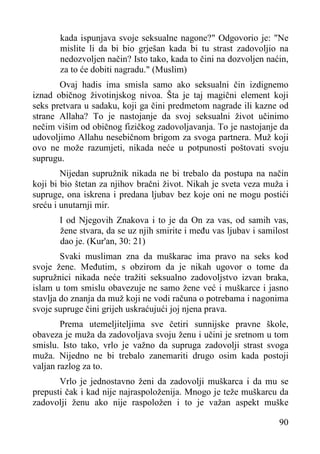 kada ispunjava svoje seksualne nagone?" Odgovorio je: "Ne
mislite li da bi bio grješan kada bi tu strast zadovoljio na
nedozvoljen način? Isto tako, kada to čini na dozvoljen naćin,
za to će dobiti nagradu." (Muslim)
Ovaj hadis ima smisla samo ako seksualni čin izdignemo
iznad običnog životinjskog nivoa. Šta je taj magični element koji
seks pretvara u sadaku, koji ga čini predmetom nagrade ili kazne od
strane Allaha? To je nastojanje da svoj seksualni život učinimo
nečim višim od običnog fizičkog zadovoljavanja. To je nastojanje da
udovoljimo Allahu nesebičnom brigom za svoga partnera. Muž koji
ovo ne može razumjeti, nikada neće u potpunosti poštovati svoju
suprugu.
Nijedan supružnik nikada ne bi trebalo da postupa na način
koji bi bio štetan za njihov bračni život. Nikah je sveta veza muža i
supruge, ona iskrena i predana ljubav bez koje oni ne mogu postići
sreću i unutarnji mir.
I od Njegovih Znakova i to je da On za vas, od samih vas,
žene stvara, da se uz njih smirite i među vas ljubav i samilost
dao je. (Kur'an, 30: 21)
Svaki musliman zna da muškarac ima pravo na seks kod
svoje žene. Međutim, s obzirom da je nikah ugovor o tome da
supružnici nikada neće tražiti seksualno zadovoljstvo izvan braka,
islam u tom smislu obavezuje ne samo žene već i muškarce i jasno
stavlja do znanja da muž koji ne vodi računa o potrebama i nagonima
svoje supruge čini grijeh uskraćujući joj njena prava.
Prema utemeljiteljima sve četiri sunnijske pravne škole,
obaveza je muža da zadovoljava svoju ženu i učini je sretnom u tom
smislu. Isto tako, vrlo je važno da supruga zadovolji strast svoga
muža. Nijedno ne bi trebalo zanemariti drugo osim kada postoji
valjan razlog za to.
Vrlo je jednostavno ženi da zadovolji muškarca i da mu se
prepusti čak i kad nije najraspoloženija. Mnogo je teže muškarcu da
zadovolji ženu ako nije raspoložen i to je važan aspekt muške
90

 