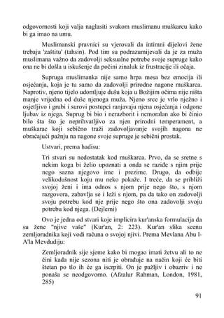 odgovornosti koji valja naglasiti svakom muslimanu muškarcu kako
bi ga imao na umu.
Muslimanski pravnici su vjerovali da intimni dijelovi žene
trebaju 'zaštitu' (tahsin). Pod tim su podrazumijevali da je za muža
muslimana važno da zadovolji seksualne potrebe svoje supruge kako
ona ne bi došla u iskušenje da počini zinaluk iz frustracije ili očaja.
Supruga muslimanka nije samo hrpa mesa bez emocija ili
osjećanja, koja je tu samo da zadovolji prirodne nagone muškarca.
Naprotiv, njeno tijelo udomljuje dušu koja u Božijim očima nije ništa
manje vrijedna od duše njenoga muža. Njeno srce je vrlo nježno i
osjetljivo i grubi i surovi postupci ranjavaju njena osjećanja i odgone
ljubav iz njega. Suprug bi bio i nerazborit i nemoralan ako bi činio
bilo šta što je neprihvatljivo za njen prirodni temperament, a
muškarac koji sebično traži zadovoljavanje svojih nagona ne
obraćajući pažnju na nagone svoje supruge je sebični prostak.
Ustvari, prema hadisu:
Tri stvari su nedostatak kod muškarca. Prvo, da se sretne s
nekim koga bi želio upoznati a onda se raziđe s njim prije
nego sazna njegovo ime i prezime. Drugo, da odbije
velikodušnost koju mu neko pokaže. I treće, da se približi
svojoj ženi i ima odnos s njom prije nego što, s njom
razgovora, zabavlja se i leži s njom, pa da tako on zadovolji
svoju potrebu kod nje prije nego što ona zadovolji svoju
potrebu kod njega. (Dejlemi)
Ovo je jedna od stvari koje implicira kur'anska formulacija da
su žene "njive vaše" (Kur'an, 2: 223). Kur'an slika scenu
zemljoradnika koji vodi računa o svojoj njivi. Prema Mevlana Abu lA'la Mevdudiju:
Zemljoradnik sije sjeme kako bi mogao imati žetvu ali to ne
čini kada nije sezona niti je obrađuje na način koji će biti
štetan po tlo ih će ga iscrpiti. On je pažljiv i obazriv i ne
ponaša se neodgovorno. (Afzalur Rahman, London, 1981,
285)
91

 