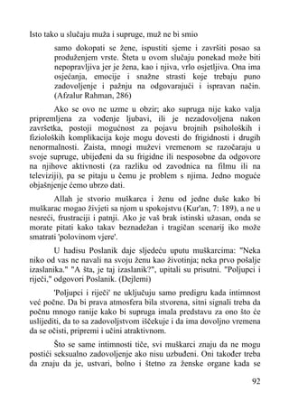 Isto tako u slučaju muža i supruge, muž ne bi smio
samo dokopati se žene, ispustiti sjeme i završiti posao sa
produženjem vrste. Šteta u ovom slučaju ponekad može biti
nepopravljiva jer je žena, kao i njiva, vrlo osjetljiva. Ona ima
osjećanja, emocije i snažne strasti koje trebaju puno
zadovoljenje i pažnju na odgovarajući i ispravan način.
(Afzalur Rahman, 286)
Ako se ovo ne uzme u obzir; ako supruga nije kako valja
pripremljena za vođenje ljubavi, ili je nezadovoljena nakon
završetka, postoji mogućnost za pojavu brojnih psiholoških i
fizioloških komplikacija koje mogu dovesti do frigidnosti i drugih
nenormalnosti. Zaista, mnogi muževi vremenom se razočaraju u
svoje supruge, ubijeđeni da su frigidne ili nesposobne da odgovore
na njihove aktivnosti (za razliku od zavodnica na filmu ili na
televiziji), pa se pitaju u čemu je problem s njima. Jedno moguće
objašnjenje ćemo ubrzo dati.
Allah je stvorio muškarca i ženu od jedne duše kako bi
muškarac mogao živjeti sa njom u spokojstvu (Kur'an, 7: 189), a ne u
nesreći, frustraciji i patnji. Ako je vaš brak istinski užasan, onda se
morate pitati kako takav beznadežan i tragičan scenarij iko može
smatrati 'polovinom vjere'.
U hadisu Poslanik daje sljedeću uputu muškarcima: "Neka
niko od vas ne navali na svoju ženu kao životinja; neka prvo pošalje
izaslanika." "A šta, je taj izaslanik?", upitali su prisutni. "Poljupci i
riječi," odgovori Poslanik. (Dejlemi)
'Poljupci i riječi' ne uključuju samo predigru kada intimnost
već počne. Da bi prava atmosfera bila stvorena, sitni signali treba da
počnu mnogo ranije kako bi supruga imala predstavu za ono što će
uslijediti, da to sa zadovoljstvom iščekuje i da ima dovoljno vremena
da se očisti, pripremi i učini atraktivnom.
Što se same intimnosti tiče, svi muškarci znaju da ne mogu
postići seksualno zadovoljenje ako nisu uzbuđeni. Oni također treba
da znaju da je, ustvari, bolno i štetno za ženske organe kada se
92

 